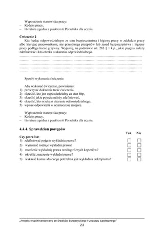 „Projekt współfinansowany ze środków Europejskiego Funduszu Społecznego”
23
Wyposażenie stanowiska pracy:
– Kodeks pracy,
– literatura zgodna z punktem 6 Poradnika dla ucznia.
Ćwiczenie 2
Kto, będąc odpowiedzialnym za stan bezpieczeństwa i higieny pracy w zakładzie pracy
albo kierując pracownikami, nie przestrzega przepisów lub zasad bezpieczeństwa i higieny
pracy podlega karze grzywny. Wyjaśnij, na podstawie art. 283 § 1 k.p., jakie pojęcia należy
zdefiniować i kto orzeka o ukaraniu odpowiedzialnego.
…………………………………………………………………………………………………
…………………………………………………………………………………………………
…………………………………………………………………………………………………
…………………………………………………………………………………………………
…………………………………………………………………………………………………
Sposób wykonania ćwiczenia
Aby wykonać ćwiczenie, powinieneś:
1) przeczytać dokładnie treść ćwiczenia,
2) określić, kto jest odpowiedzialny za stan bhp,
3) określić jakie pojęcia należy zdefiniować,
4) określić, kto orzeka o ukaraniu odpowiedzialnego,
5) wpisać odpowiedzi w wyznaczone miejsce.
Wyposażenie stanowiska pracy:
– Kodeks pracy,
– literatura zgodna z punktem 6 Poradnika dla ucznia.
4.4.4. Sprawdzian postępów
Tak Nie
Czy potrafisz:
1) zdefiniować pojęcie wykładnia prawa?
2) wymienić rodzaje wykładni prawa?
3) rozróżnić wykładnię prawa według różnych kryteriów?
4) określić znaczenie wykładni prawa?
5) wskazać komu i do czego potrzebna jest wykładnia doktrynalna?
 