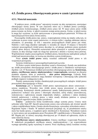 „Projekt współfinansowany ze środków Europejskiego Funduszu Społecznego”
24
4.5. Źródła prawa. Obowiązywanie prawa w czasie i przestrzeni
4.5.1. Materiał nauczania
W praktyce przez „źródła prawa” najczęściej rozumie się akty normatywne, zawierające
obowiązujące normy prawa. W tym znaczeniu mówi się o źródłach prawa cywilnego,
źródłach prawa konstytucyjnego, źródłach prawa pracy itd. W nauce prawa przez źródła
prawa rozumie się formy, w jakich wyrażone zostają normy prawne. Formy, w jakich normy
te mogą być wyrażone, są ściśle sprecyzowane w poszczególnych państwach. W Polsce do
najważniejszych form należy forma ustawy.
Poszczególne źródła prawa (np. ustawy, rozporządzenia) różnią się między sobą tym, że
wydawane są przez rożne organy państwowe, w różnym trybie i regulują odmienne zakresy
stosunków, co powoduje, że rola i znaczenie poszczególnych źródeł prawa jest różna.
Niektóre z nich mają charakter nadrzędny w stosunku do innych. O miejscu w hierarchii
ważności poszczególnych źródeł prawa decyduje to, od jakiego podmiotu prawo pochodzi
i jakich spraw dotyczy. Hierarchia usytuowania aktów prawnych w systemie źródeł prawa
oznacza, że akty niższego rzędu nie mogą być sprzeczne z aktami o wyższej mocy prawnej.
Współzależność między poszczególnymi źródłami prawa, hierarchiczna nadrzędność jednych
źródeł nad innymi powoduje, że tworzą one określony system źródeł prawa.
Przez system źródeł prawa należy rozumieć całokształt źródeł prawa w ich
wzajemnym powiązaniu.
Systemy źródeł prawa w poszczególnych państwach są rożne.
W Polsce system źródeł prawa określony został w Konstytucji. Zostały one podzielone
na: źródła powszechnie obowiązującego prawa i źródła prawa o charakterze wewnętrznym.
Zgodnie z art. 87 Konstytucji źródłami powszechnie obowiązującego prawa są: Konstytucja,
ustawy, ratyfikowane umowy międzynarodowe i rozporządzenia, natomiast na obszarze
działania organów, które je ustanowiły – akta prawa miejscowego. Uchwały Rady
Ministrów, zarządzenia ministrów mają charakter wewnętrzny i obowiązują tylko jednostki
podległe organowi wydającemu te akty.
Poniżej zamieszczamy krótkie charakterystyki poszczególnych rodzajów źródeł prawa
powszechnie obowiązującego w Polsce.
Konstytucja jest w hierarchii źródeł prawa najważniejszym aktem ustawowym –
ustawą zasadniczą. Wszystkie inne źródła prawa muszą pozostawać w zgodności
z Konstytucją. Konstytucja określa podstawowe zasady funkcjonowania państwa, określa
podstawowe wolności oraz prawa i obowiązki obywateli, ustrój władzy ustawodawczej,
wykonawczej i sądowniczej (zasada trójpodziału władzy), podstawy i zakres działania
kontroli państwowej i ochrony prawa, a także zasady działania państwa w sytuacji
szczególnych zagrożeń (wojna, klęska żywiołowa).
Ustawa – podstawowa forma kształtowania całego systemu prawa. Ustawy może
uchwalać tylko Sejm RP. Sposób opracowania ustawy oraz uchwalania, jak również sposób
i zakres współdziałania Sejmu i Senatu określa Konstytucja, a procedury uchwalania ustawy –
Regulamin Sejmu i Senatu. W naukach prawnych przyjmuje się, że przedmiotem ustawy
może być każda sprawa, z wyjątkiem spraw określonych w Konstytucji. Warunkiem wejścia
w życie ustawy jest jej podpisanie przez Prezydenta RP i opublikowanie w Dzienniku Ustaw
RP. Regułą jest, że ustawy zaczynają obowiązywać po 14 dniach od ogłoszenia, chyba że
same stanowią inaczej.
Ratyfikowane umowy międzynarodowe. Umowy ratyfikuje i wypowiada Prezydent.
W niektórych przypadkach ratyfikacja umowy międzynarodowej i jej wypowiedzenie
wymaga uprzedniej zgody wyrażonej w ustawie. Przez ratyfikację należy rozumieć swoisty
 