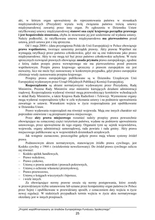 „Projekt współfinansowany ze środków Europejskiego Funduszu Społecznego”
25
akt, w którym organ upoważniony do reprezentowania państwa w stosunkach
międzynarodowych (Prezydent) wyraża wolę związania państwa treścią umowy
międzynarodowej zawartej przez inny organ. Po ogłoszeniu w Dzienniku Ustaw
ratyfikowanej umowy międzynarodowej stanowi ona część krajowego porządku prawnego
i jest bezpośrednio stosowana, chyba że stosowanie jej jest uzależnione od wydania ustawy.
Należy podkreślić, że ratyfikowana umowa międzynarodowa ma pierwszeństwo przed
ustawą, jeżeli ustawa jest z nią sprzeczna.
Od 1 maja 2004 r. (data przystąpienia Polski do Unii Europejskiej) w Polsce obowiązuje
prawo wspólnotowe, tworzące samoistny porządek prawny. Akty prawne Wspólnot nie
wymagają ratyfikacji przez państwa członkowskie, gdyż nie są one traktowane jako prawo
międzynarodowe. Akty te nie mogą też być przez państwo członkowskie uchylone. W razie
sprzecznych rozwiązań prawnych obowiązuje zasada prymatu prawa europejskiego, zgodnie
z którą żaden przepis prawa wewnętrznego nie ma pierwszeństwa przed prawem
wspólnotowym. Przepis prawa krajowego sprzeczny z prawem europejskim nie jest
nieważny, lecz nie może być zastosowany w konkretnym przypadku, gdyż prawo europejskie
eliminuje wtedy zastosowanie przepisu krajowego.
Przepisy prawa europejskiego publikowane są w Dzienniku Urzędowym Unii
Europejskiej wydawanym przez Urząd Oficjalnych Publikacji Komisji Europejskiej.
Rozporządzenia są aktami normatywnymi wydawanymi przez Prezydenta, Radę
Ministrów, Prezesa Rady Ministrów oraz ministrów kierujących działami administracji
rządowej. Rozporządzenia wydawać również mogą przewodniczący komitetów wchodzących
w skład Rady Ministrów, a także Krajowa Rada Radiofonii i Telewizji. Wymienione organy
mogą wydawać rozporządzenia tylko w celu wykonania ustawy i na podstawie upoważnienia
zawartego w ustawie. Warunkiem wejścia w życie rozporządzenia jest opublikowanie
w Dzienniku Ustaw.
Prawo wydawania rozporządzeń ma również wojewoda. Mają one innych charakter niż
poprzednio omówione i są przepisami prawa miejscowego.
Przez akty prawa miejscowego rozumieć należy przepisy prawa powszechnie
obowiązujące na oznaczonej części terytorium państwa, wydane na podstawie upoważnienia
ustawowego, przez upoważnione do tego organy. Organami tymi są: sejmik województwa,
wojewoda, organy administracji samorządowej, rada powiatu i rada gminy. Akty prawa
miejscowego publikowane są w wojewódzkich dziennikach urzędowych.
Jak wstępnie zaznaczono, poszczególne gałęzie prawa mają własne systemy źródeł
prawa.
Podstawowym aktem normatywnym, stanowiącym źródło prawa cywilnego, jest
Kodeks cywilny z 1964 r. (wielokrotnie nowelizowany). Do źródeł prawa cywilnego zalicza
się również:
– Kodeks spółek handlowych,
– Prawo wekslowe,
– Prawo czekowe,
– Ustawę o prawie autorskim i prawach pokrewnych,
– Ustawę o ochronie własności przemysłowej,
– Prawo przewozowe,
– Ustawę o księgach wieczystych i hipotece,
– i wiele innych.
Za obowiązujące normy prawne uważa się normy postępowania, które zostały
w przewidzianym trybie ustanowione lub uznane przez kompetentny organ państwa (w Polsce
przez Sejm) i opublikowane w przewidziany sposób, z oznaczeniem daty wejścia w życie
nowej regulacji. W niektórych przypadkach termin wejścia w życie aktu normatywnego
określany jest w innych przepisach.
 