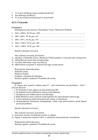 „Projekt współfinansowany ze środków Europejskiego Funduszu Społecznego”
27
7. Co to jest ratyfikacja umowy międzynarodowej?
8. Kto dokonuje ratyfikacji?
9. Co to jest kolizja norm prawnych w przestrzeni?
4.5.3. Ćwiczenia
Ćwiczenie 1
Scharakteryzuj akty prawne z Dzienników Ustaw i Monitorów Polskich:
1. DzU z 2004 r. Nr 99, poz. 1001 ………………………………………………………......
2. MP z 2005 r. Nr 46, poz. 631 …………………………………………………………….
3. MP z 1997 r. Nr 86, poz. 874 ……………………………………………………………..
4. DzU z 1996 r. Nr 62, poz. 286 ……………………………………………………………
5. DzU z 1990 r. Nr 92, poz. 544 ……………………………………………………………
Sposób wykonania ćwiczenia
Aby wykonać ćwiczenie, powinieneś:
1) odszukać w Dzienniku Ustaw i Monitorze Polskim podane w ćwiczeniu akty normatywne,
2) zidentyfikować nazwę aktu normatywnego,
3) wyszukać informacje czego one dotyczą,
4) odpowiedzieć na pytania w miejscach do tego wyznaczonych.
Wyposażenie stanowiska pracy:
– Dzienniki Ustaw,
– Monitory Polskie,
– komputer z dostępem do Internetu,
– literatura zgodna z punktem 6 Poradnika dla ucznia.
Ćwiczenie 2
W miejsce przy numerze zadania wpisz P, – jeśli stwierdzenie jest prawdziwe – lub F –
jeśli jest fałszywe.
….1. W Dzienniku Ustaw ogłasza się tekst Konstytucji RP.
….2. Do podstawowych źródeł prawa należą rozporządzenia.
….3. Zarządzenie jest źródłem prawa wewnętrznego.
….4. Rada Ministrów może wydawać rozporządzenie bez upoważnienia ustawowego.
….5. Ustawa późniejsza uchyla obowiązywanie ustawy wcześniejszej.
….6. Rozporządzenia Parlamentu Europejskiego i Rady mają pierwszeństwo przed aktami
prawnymi polskimi.
Sposób wykonania ćwiczenia
Aby wykonać ćwiczenie, powinieneś:
1) przeczytać uważnie stwierdzenia zawarte w zadaniu,
2) wpisać w zaznaczone miejsca P lub F w zależności od prawdziwości stwierdzenia.
Wyposażenie stanowiska pracy:
– literatura zgodna z punktem 6 Poradnika dla ucznia.
 