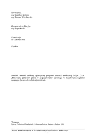 „Projekt współfinansowany ze środków Europejskiego Funduszu Społecznego”
1
Recenzenci:
mgr Zdzisław Koźmin
mgr Barbara Wierzbowska
Opracowanie redakcyjne:
mgr Edyta Kozieł
Konsultacja:
dr Elżbieta Sałata
Korekta:
Poradnik stanowi obudowę dydaktyczną programu jednostki modułowej 343[01].O1.01
„Stosowanie przepisów prawa w gospodarowaniu” zawartego w modułowym programie
nauczania dla zawodu technik administracji.
Wydawca
Instytut Technologii Eksploatacji – Państwowy Instytut Badawczy, Radom 2006
 