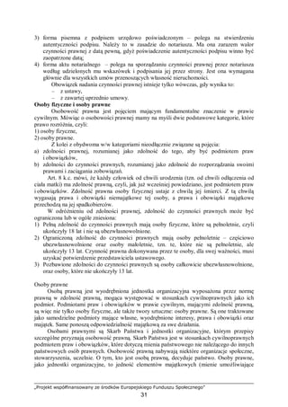 „Projekt współfinansowany ze środków Europejskiego Funduszu Społecznego”
31
3) forma pisemna z podpisem urzędowo poświadczonym – polega na stwierdzeniu
autentyczności podpisu. Należy to w zasadzie do notariusza. Ma ona zarazem walor
czynności prawnej z datą pewną, gdyż poświadczenie autentyczności podpisu winno być
zaopatrzone datą;
4) forma aktu notarialnego – polega na sporządzaniu czynności prawnej przez notariusza
według udzielonych mu wskazówek i podpisania jej przez strony. Jest ona wymagana
głównie dla wszystkich umów przenoszących własność nieruchomości.
Obowiązek nadania czynności prawnej istnieje tylko wówczas, gdy wynika to:
– z ustawy,
– z zawartej uprzednio umowy.
Osoby fizyczne i osoby prawne
Osobowość prawna jest pojęciem mającym fundamentalne znaczenie w prawie
cywilnym. Mówiąc o osobowości prawnej mamy na myśli dwie podstawowe kategorie, które
prawo rozróżnia, czyli:
1) osoby fizyczne,
2) osoby prawne.
Z kolei z obydwoma w/w kategoriami nieodłącznie związane są pojęcia:
a) zdolności prawnej, rozumianej jako zdolność do tego, aby być podmiotem praw
i obowiązków,
b) zdolności do czynności prawnych, rozumianej jako zdolność do rozporządzania swoimi
prawami i zaciągania zobowiązań.
Art. 8 k.c. mówi, że każdy człowiek od chwili urodzenia (tzn. od chwili odłączenia od
ciała matki) ma zdolność prawną, czyli, jak już wcześniej powiedziano, jest podmiotem praw
i obowiązków. Zdolność prawna osoby fizycznej ustaje z chwilą jej śmierci. Z tą chwilą
wygasają prawa i obowiązki niemajątkowe tej osoby, a prawa i obowiązki majątkowe
przechodzą na jej spadkobierców.
W odróżnieniu od zdolności prawnej, zdolność do czynności prawnych może być
ograniczona lub w ogóle zniesiona:
1) Pełną zdolność do czynności prawnych mają osoby fizyczne, które są pełnoletnie, czyli
ukończyły 18 lat i nie są ubezwłasnowolnione.
2) Ograniczoną zdolność do czynności prawnych mają osoby pełnoletnie – częściowo
ubezwłasnowolnione oraz osoby małoletnie, tzn. te, które nie są pełnoletnie, ale
ukończyły 13 lat. Czynność prawna dokonywana przez te osoby, dla swej ważności, musi
uzyskać potwierdzenie przedstawiciela ustawowego.
3) Pozbawione zdolności do czynności prawnych są osoby całkowicie ubezwłasnowolnione,
oraz osoby, które nie ukończyły 13 lat.
Osoby prawne
Osobą prawną jest wyodrębniona jednostka organizacyjna wyposażona przez normę
prawną w zdolność prawną, mogąca występować w stosunkach cywilnoprawnych jako ich
podmiot. Podmiotami praw i obowiązków w prawie cywilnym, mającymi zdolność prawną,
są więc nie tylko osoby fizyczne, ale także twory sztuczne: osoby prawne. Są one traktowane
jako samodzielne podmioty mające własne, wyodrębnione interesy, prawa i obowiązki oraz
majątek. Same ponoszą odpowiedzialność majątkową za swe działania.
Osobami prawnymi są Skarb Państwa i jednostki organizacyjne, którym przepisy
szczególne przyznają osobowość prawną. Skarb Państwa jest w stosunkach cywilnoprawnych
podmiotem praw i obowiązków, które dotyczą mienia państwowego nie należącego do innych
państwowych osób prawnych. Osobowość prawną nabywają niektóre organizacje społeczne,
stowarzyszenia, uczelnie. O tym, kto jest osobą prawną, decyduje państwo. Osoby prawne,
jako jednostki organizacyjne, to jedność elementów majątkowych (mienie umożliwiające
 