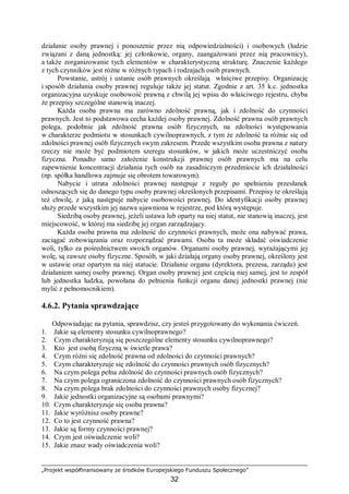 „Projekt współfinansowany ze środków Europejskiego Funduszu Społecznego”
32
działanie osoby prawnej i ponoszenie przez nią odpowiedzialności) i osobowych (ludzie
związani z daną jednostką: jej członkowie, organy, zaangażowani przez nią pracownicy),
a także zorganizowanie tych elementów w charakterystyczną strukturę. Znaczenie każdego
z tych czynników jest różne w różnych typach i rodzajach osób prawnych.
Powstanie, ustrój i ustanie osób prawnych określają właściwe przepisy. Organizację
i sposób działania osoby prawnej reguluje także jej statut. Zgodnie z art. 35 k.c. jednostka
organizacyjna uzyskuje osobowość prawną z chwilą jej wpisu do właściwego rejestru, chyba
że przepisy szczególne stanowią inaczej.
Każda osoba prawna ma zarówno zdolność prawną, jak i zdolność do czynności
prawnych. Jest to podstawowa cecha każdej osoby prawnej. Zdolność prawna osób prawnych
polega, podobnie jak zdolność prawna osób fizycznych, na zdolności występowania
w charakterze podmiotu w stosunkach cywilnoprawnych, z tym że zdolność ta różnie się od
zdolności prawnej osób fizycznych swym zakresem. Przede wszystkim osoba prawna z natury
rzeczy nie może być podmiotem szeregu stosunków, w jakich może uczestniczyć osoba
fizyczna. Ponadto samo założenie konstrukcji prawnej osób prawnych ma na celu
zapewnienie koncentracji działania tych osób na zasadniczym przedmiocie ich działalności
(np. spółka handlowa zajmuje się obrotem towarowym).
Nabycie i utrata zdolności prawnej następuje z reguły po spełnieniu przesłanek
odnoszących się do danego typu osoby prawnej określonych przepisami. Przepisy te określają
też chwilę, z jaką następuje nabycie osobowości prawnej. Do identyfikacji osoby prawnej
służy przede wszystkim jej nazwa ujawniona w rejestrze, pod którą występuje.
Siedzibą osoby prawnej, jeżeli ustawa lub oparty na niej statut, nie stanowią inaczej, jest
miejscowość, w której ma siedzibę jej organ zarządzający.
Każda osoba prawna ma zdolność do czynności prawnych, może ona nabywać prawa,
zaciągać zobowiązania oraz rozporządzać prawami. Osoba ta może składać oświadczenie
woli, tylko za pośrednictwem swoich organów. Organami osoby prawnej, wyrażającymi jej
wolę, są zawsze osoby fizyczne. Sposób, w jaki działają organy osoby prawnej, określony jest
w ustawie oraz opartym na niej statucie. Działanie organu (dyrektora, prezesa, zarządu) jest
działaniem samej osoby prawnej. Organ osoby prawnej jest częścią niej samej, jest to zespół
lub jednostka ludzka, powołana do pełnienia funkcji organu danej jednostki prawnej (nie
mylić z pełnomocnikiem).
4.6.2. Pytania sprawdzające
Odpowiadając na pytania, sprawdzisz, czy jesteś przygotowany do wykonania ćwiczeń.
1. Jakie są elementy stosunku cywilnoprawnego?
2. Czym charakteryzują się poszczególne elementy stosunku cywilnoprawnego?
3. Kto jest osobą fizyczną w świetle prawa?
4. Czym różni się zdolność prawna od zdolności do czynności prawnych?
5. Czym charakteryzuje się zdolność do czynności prawnych osób fizycznych?
6. Na czym polega pełna zdolność do czynności prawnych osób fizycznych?
7. Na czym polega ograniczona zdolność do czynności prawnych osób fizycznych?
8. Na czym polega brak zdolności do czynności prawnych osoby fizycznej?
9. Jakie jednostki organizacyjne są osobami prawnymi?
10. Czym charakteryzuje się osoba prawna?
11. Jakie wyróżnisz osoby prawne?
12. Co to jest czynność prawna?
13. Jakie są formy czynności prawnej?
14. Czym jest oświadczenie woli?
15. Jakie znasz wady oświadczenia woli?
 