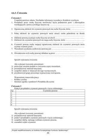 „Projekt współfinansowany ze środków Europejskiego Funduszu Społecznego”
33
4.6.3. Ćwiczenia
Ćwiczenie 1
Uzupełnij poniższe zdania. Niezbędne informacje wyszukaj w Kodeksie cywilnym.
1. Posiadanie przez osobę fizyczną możliwości bycia podmiotem praw i obowiązków
wynikających z prawa cywilnego nazywa się ……………………………………………...
……………………………………………………………………………………………….
2. Ograniczoną zdolność do czynności prawnych ma osoba fizyczna, która ………………...
……………………………………………………………………………………………….
3. Pełną zdolność do czynności prawnych może utracić osoba pełnoletnia na skutek
……………………………………………………………………………………………….
4. Zdolność prawną uzyskuje osoba fizyczna od chwili ………………………………………
5. Zdolności do czynności prawnych nie mają osoby fizyczne, które ………………………...
……………………………………………………………………………………………..
6. Czynność prawna osoby mającej ograniczoną zdolność do czynności prawnych może
uzyskać ważność jeżeli ……………………………………………………………………..
7. Warunkiem uzyskania osobowości prawnej jest ………………………………….
……………………………………………………………………………………………….
8. Oświadczenia woli osoby prawnej składane są przez ………………………………………
……………………………………………………………………………………………….
Sposób wykonania ćwiczenia
Aby wykonać ćwiczenie, powinieneś:
1) przeczytać uważnie podane w ćwiczeniu części stwierdzeń,
2) przeanalizować materiał nauczania,
3) uzupełnić zdania w miejscach do tego wyznaczonych,
4) przedstawiciel grupy prezentuje wypracowane rozwiązania.
Wyposażenie stanowiska pracy:
– Kodeks cywilny
– literatura zgodna z punktem 6 Poradnika dla ucznia
Ćwiczenie 2
Podaj 6 przykładów czynności prawnych z życia codziennego.
Lp. Czynności prawne
1
2
3
4
5
6
Sposób wykonania ćwiczenia
Aby wykonać ćwiczenie, powinieneś:
1) przeanalizować materiał nauczania,
2) podać 6 przykładów czynności prawnych z życia codziennego,
3) uzupełnić tabelę, wpisując wybrane czynności prawne,
4) uzasadnić wybór czynności.
 