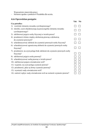 „Projekt współfinansowany ze środków Europejskiego Funduszu Społecznego”
34
Wyposażenie stanowiska pracy:
– literatura zgodna z punktem 6 Poradnika dla ucznia.
4.6.4 Sprawdzian postępów
Tak Nie
Czy potrafisz:
1) rozróżnić elementy stosunku cywilnoprawnego?
2) określić, czym charakteryzują się poszczególne elementy stosunku
cywilnoprawnego?
3) zdefiniować pojęcie osoby fizycznej w świetle prawa?
4) przedstawić różnice między zdolnością prawną a zdolnością
do czynności prawnych?
5) scharakteryzować zdolność do czynności prawnych osoby fizycznej?
6) scharakteryzować ograniczoną zdolność do czynności prawnych osoby
fizycznej?
7) przedstawić, na czym polega brak zdolności do czynności prawnych osoby
fizycznej?
8) zdefiniować pojęcie osoby prawnej?
9) scharakteryzować osobę prawną w świetle prawa?
10) zdefiniować pojęcie oświadczenie woli?
11) wyjaśnić, na czym polega czynność prawna?
12) przedstawić, jakie są formy czynności prawnej?
13) wymienić wady oświadczenia woli?
14) omówić wpływ wady oświadczenia woli na ważność czynności prawne?
 