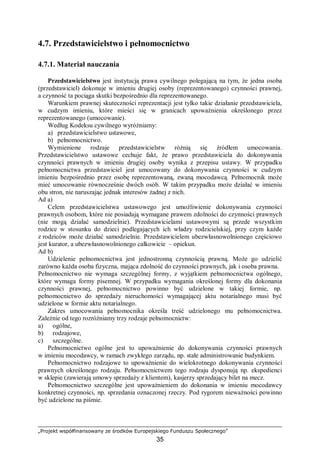 „Projekt współfinansowany ze środków Europejskiego Funduszu Społecznego”
35
4.7. Przedstawicielstwo i pełnomocnictwo
4.7.1. Materiał nauczania
Przedstawicielstwo jest instytucją prawa cywilnego polegającą na tym, że jedna osoba
(przedstawiciel) dokonuje w imieniu drugiej osoby (reprezentowanego) czynności prawnej,
a czynność ta pociąga skutki bezpośrednio dla reprezentowanego.
Warunkiem prawnej skuteczności reprezentacji jest tylko takie działanie przedstawiciela,
w cudzym imieniu, które mieści się w granicach upoważnienia określonego przez
reprezentowanego (umocowanie).
Według Kodeksu cywilnego wyróżniamy:
a) przedstawicielstwo ustawowe,
b) pełnomocnictwo.
Wymienione rodzaje przedstawicielstw różnią się źródłem umocowania.
Przedstawicielstwo ustawowe cechuje fakt, że prawo przedstawiciela do dokonywania
czynności prawnych w imieniu drugiej osoby wynika z przepisu ustawy. W przypadku
pełnomocnictwa przedstawiciel jest umocowany do dokonywania czynności w cudzym
imieniu bezpośrednio przez osobę reprezentowaną, zwaną mocodawcą. Pełnomocnik może
mieć umocowanie równocześnie dwóch osób. W takim przypadku może działać w imieniu
obu stron, nie naruszając jednak interesów żadnej z nich.
Ad a)
Celem przedstawicielstwa ustawowego jest umożliwienie dokonywania czynności
prawnych osobom, które nie posiadają wymagane prawem zdolności do czynności prawnych
(nie mogą działać samodzielnie). Przedstawicielami ustawowymi są przede wszystkim
rodzice w stosunku do dzieci podlegających ich władzy rodzicielskiej, przy czym każde
z rodziców może działać samodzielnie. Przedstawicielem ubezwłasnowolnionego częściowo
jest kurator, a ubezwłasnowolnionego całkowicie – opiekun.
Ad b)
Udzielenie pełnomocnictwa jest jednostronną czynnością prawną. Może go udzielić
zarówno każda osoba fizyczna, mająca zdolność do czynności prawnych, jak i osoba prawna.
Pełnomocnictwo nie wymaga szczególnej formy, z wyjątkiem pełnomocnictwa ogólnego,
które wymaga formy pisemnej. W przypadku wymagania określonej formy dla dokonania
czynności prawnej, pełnomocnictwo powinno być udzielone w takiej formie, np.
pełnomocnictwo do sprzedaży nieruchomości wymagającej aktu notarialnego musi być
udzielone w formie aktu notarialnego.
Zakres umocowania pełnomocnika określa treść udzielonego mu pełnomocnictwa.
Zależnie od tego rozróżniamy trzy rodzaje pełnomocnictw:
a) ogólne,
b) rodzajowe,
c) szczególne.
Pełnomocnictwo ogólne jest to upoważnienie do dokonywania czynności prawnych
w imieniu mocodawcy, w ramach zwykłego zarządu, np. stałe administrowanie budynkiem.
Pełnomocnictwo rodzajowe to upoważnienie do wielokrotnego dokonywania czynności
prawnych określonego rodzaju. Pełnomocnictwem tego rodzaju dysponują np. ekspedienci
w sklepie (zawierają umowy sprzedaży z klientem), kasjerzy sprzedający bilet na mecz.
Pełnomocnictwo szczególne jest upoważnieniem do dokonania w imieniu mocodawcy
konkretnej czynności, np. sprzedania oznaczonej rzeczy. Pod rygorem nieważności powinno
być udzielone na piśmie.
 
