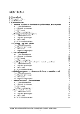 „Projekt współfinansowany ze środków Europejskiego Funduszu Społecznego”
2
SPIS TREŚCI
1. Wprowadzenie 4
2. Wymagania wstępne 6
3. Cele kształcenia 7
4. Materiał nauczania 8
4.1. Prawo w znaczeniu przedmiotowym i podmiotowym. System prawa
4.1.1. Materiał nauczania
4.1.2. Pytania sprawdzające
4.1.3. Ćwiczenia
4.1.4. Sprawdzian postępów
8
8
11
11
12
4.2. Normy prawne i przepisy prawne
4.2.1. Materiał nauczania
4.2.2. Pytania sprawdzające
4.2.3. Ćwiczenia
4.2.4. Sprawdzian postępów
13
13
14
14
15
4.3. Stosunki i zdarzenia prawne
4.3.1. Materiał nauczania
4.3.2. Pytania sprawdzające
4.3.3. Ćwiczenia
4.3.4. Sprawdzian postępów
16
16
19
19
20
4.4. Wykładnia prawa
4.4.1. Materiał nauczania
4.4.2. Pytania sprawdzające
4.4.3. Ćwiczenia
4.4.4. Sprawdzian postępów
21
21
22
22
23
4.5. Źródła prawa. Obowiązywanie prawa w czasie i przestrzeni
4.5.1. Materiał nauczania
4.5.2. Pytania sprawdzające
4.5.3. Ćwiczenia
4.5.4. Sprawdzian postępów
24
24
26
27
28
4.6. Podmioty stosunków cywilnoprawnych. Formy czynności prawnej
4.6.1. Materiał nauczania
4.6.2. Pytania sprawdzające
4.6.3. Ćwiczenia
4.6.4. Sprawdzian postępów
29
29
32
33
34
4.7. Przedstawicielstwo i pełnomocnictwo
4.7.1. Materiał nauczania
4.7.2. Pytania sprawdzające
4.7.3. Ćwiczenia
4.7.4. Sprawdzian postępów
35
35
36
36
38
4.8. Przedawnienie roszczeń
4.8.1. Materiał nauczania
4.8.2. Pytania sprawdzające
4.8.3. Ćwiczenia
4.8.4. Sprawdzian postępów
39
39
40
40
41
 