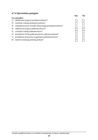 „Projekt współfinansowany ze środków Europejskiego Funduszu Społecznego”
38
4.7.4 Sprawdzian postępów
Tak Nie
Czy potrafisz:
1) zdefiniować pojęcie przedstawicielstwo?
2) rozróżnić rodzaje przedstawicielstwa?
3) scharakteryzować warunki skutecznego przedstawicielstwa?
4) zdefiniować pojęcie pełnomocnictwo?
5) rozróżnić rodzaje pełnomocnictw?
6) przedstawić formę pełnomocnictwa, jaką jest prokura?
7) przedstawić przyczyny wygaśnięcia pełnomocnictwa?
8) omówić instytucję prawną prokura?
 
