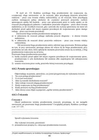„Projekt współfinansowany ze środków Europejskiego Funduszu Społecznego”
40
W myśl art. 121 Kodeksu cywilnego bieg przedawnienie nie rozpoczyna się,
a rozpoczęty ulega zawieszeniu: co do roszczeń, jakie przysługują dzieciom przeciwko
rodzicom – przez czas trwania władzy rodzicielskiej; co do roszczeń, które przysługują
osobom niemającym pełnej zdolności do czynności prawnych przeciwko osobom
sprawującym opiekę lub kuratelę – przez czas sprawowania przez te osoby opieki; co do
roszczeń przysługujących jednemu z małżonków przeciwko drugiemu – przez okres trwania
małżeństwa; co do wszelkich roszczeń, gdy z powodu siły wyższej uprawniony nie może ich
dochodzić przed sądem lub innym organem powołanym do rozpoznawania spraw danego
rodzaju – przez czas trwania przeszkody.
Zawieszenie biegu terminu przedawnienia następuje np.:
a) w odniesieniu do roszczeń jednego małżonka przeciw drugiemu – w okresie trwania
małżeństwa,
b) w odniesieniu do roszczeń dzieci przeciwko rodzicom – przez czas trwania władzy
rodzicielskiej.
Od zawieszenia biegu przedawnienia należy odróżnić jego przerwania. Różnica polega
na tym, że przy zawieszeniu, pewnego okresu nie wlicza się do biegu przedawnienia, przy
przerwaniu zaś cały okres, który upłynął do momentu przerwania uważa się za niebyły, a bieg
przedawnienia rozpoczyna się od nowa.
Przerwanie biegu przedawnienia powoduje:
1) każda czynność przed sądem lub innym organem powołanym do rozpoznawania spraw,
przedsięwzięta w celu dochodzenia lub ustalenia albo zaspokojenia lub zabezpieczenia
roszczenia,
2) uznanie roszczenia przez osobę, przeciwko której roszczenie przysługuje.
4.8.2. Pytania sprawdzające
Odpowiadając na pytania, sprawdzisz, czy jesteś przygotowany do wykonania ćwiczeń.
1. Na czym polega przedawnienie?
2. Co to jest roszczenie?
3. Jakie są warunki dochodzenia roszczeń?
4. Jakie rodzaje roszczeń ulegają przedawnieniu?
5. Kiedy rozpoczyna się bieg przedawnienia?
6. Kiedy przerywa się bieg przedawnienia?
7. Jakie okresy czasu objęte są pojęciem „ogólne terminy przedawnienia”?
4.8.3. Ćwiczenia
Ćwiczenie 1
Określ podstawowe terminy przedawnienia roszczeń, przyjmując, że nie nastąpiło
zawieszenie ani przerwanie biegu przedawnienia? Uwzględnij przepisy Kodeksu cywilnego
o art. 117–125.
…………………………………………………………………………………………………
…………………………………………………………………………………………………
…………………………………………………………………………………………………
Sposób wykonania ćwiczenia
Aby wykonać ćwiczenie, powinieneś:
1) przeanalizować przepisy k.c. dotyczące przedawnienia roszczeń,
 