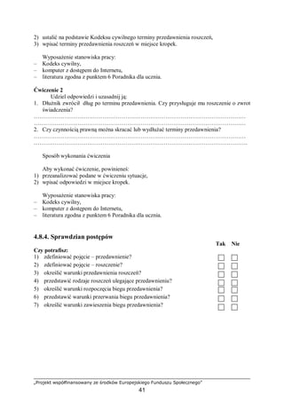 „Projekt współfinansowany ze środków Europejskiego Funduszu Społecznego”
41
2) ustalić na podstawie Kodeksu cywilnego terminy przedawnienia roszczeń,
3) wpisać terminy przedawnienia roszczeń w miejsce kropek.
Wyposażenie stanowiska pracy:
– Kodeks cywilny,
– komputer z dostępem do Internetu,
– literatura zgodna z punktem 6 Poradnika dla ucznia.
Ćwiczenie 2
Udziel odpowiedzi i uzasadnij ją:
1. Dłużnik zwrócił dług po terminu przedawnienia. Czy przysługuje mu roszczenie o zwrot
świadczenia?
…………………………………………………………………………………………………
…………………………………………………………………………………………………
2. Czy czynnością prawną można skracać lub wydłużać terminy przedawnienia?
…………………………………………………………………………………………………
………………………………………………………………………………………………….
Sposób wykonania ćwiczenia
Aby wykonać ćwiczenie, powinieneś:
1) przeanalizować podane w ćwiczeniu sytuacje,
2) wpisać odpowiedzi w miejsce kropek.
Wyposażenie stanowiska pracy:
– Kodeks cywilny,
– komputer z dostępem do Internetu,
– literatura zgodna z punktem 6 Poradnika dla ucznia.
4.8.4. Sprawdzian postępów
Tak Nie
Czy potrafisz:
1) zdefiniować pojęcie – przedawnienie?
2) zdefiniować pojęcie – roszczenie?
3) określić warunki przedawnienia roszczeń?
4) przedstawić rodzaje roszczeń ulegające przedawnieniu?
5) określić warunki rozpoczęcia biegu przedawnienia?
6) przedstawić warunki przerwania biegu przedawnienia?
7) określić warunki zawieszenia biegu przedawnienia?
 