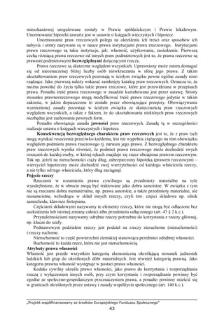 „Projekt współfinansowany ze środków Europejskiego Funduszu Społecznego”
43
mieszkaniowej uregulowane zostały w Prawie spółdzielczym i Prawie lokalowym.
Unormowanie hipoteki zawarte jest w ustawie o księgach wieczystych i hipotece.
Unormowanie praw rzeczowych polega na określeniu ich treści oraz sposobów ich
nabycia i utraty nazywane są w nauce prawa instytucjami prawa rzeczowego. Instytucjami
prawa rzeczowego są takie instytucje, jak: własność, użytkowanie, zasiedzenie. Pierwszą
cechą różniącą prawa rzeczowe od innych praw podmiotowych jest to, że prawa rzeczowe są
prawami podmiotowymi bezwzględnymi dotyczącymi rzeczy.
Prawa rzeczowe są skuteczne względem wszystkich. Uprawniony może zatem domagać
się od nieoznaczonej bliżej liczby osób niewkraczania w sferę jego prawa. Z takim
ukształtowaniem praw rzeczowych pozostają w ścisłym związku pewne ogólne zasady nimi
rządzące. Jako pierwszą należy wskazać zamknięty katalog praw rzeczowych. Oznacza to, że
można powołać do życia tylko takie prawo rzeczowe, które jest przewidziane w przepisach
prawa. Ponadto treść prawa rzeczowego w zasadzie kształtowana jest przez ustawę. Strony
stosunku prawnorzeczowego mogą modyfikować treść prawa rzeczowego jedynie w takim
zakresie, w jakim dopuszczone to zostało przez obowiązujące przepisy. Obowiązywanie
wymienionej zasady pozostaje w ścisłym związku ze skutecznością praw rzeczowych
względem wszystkich, a także z faktem, że do ukształtowania niektórych praw rzeczowych
niezbędne jest zachowanie pewnych form.
Ponadto obowiązuje zasada jawności praw rzeczowych. Zasadę tę w szczególności
realizuje ustawa o księgach wieczystych i hipotece.
Konsekwencją bezwzględnego charakteru praw rzeczowych jest to, że z praw tych
mogą wynikać roszczenia przeciwko każdemu, kto nie wypełnia ciążącego na nim obowiązku
względem podmiotu prawa rzeczowego tj. narusza jego prawo. Z bezwzględnego charakteru
praw rzeczowych wynika również, że podmiot prawa rzeczowego może dochodzić swych
roszczeń do każdej osoby, w której rękach znajduje się rzecz obciążona prawem rzeczowym.
Tak np. jeżeli na nieruchomości ciąży dług, zabezpieczony hipoteką (prawem rzeczowym) –
wierzyciel hipoteczny może dochodzić swej wierzytelności od każdego właściciela rzeczy,
a nie tylko od tego właściciela, który dług zaciągnął.
Pojęcie rzeczy
Rzeczami w rozumieniu prawa cywilnego są przedmioty materialne na tyle
wyodrębnione, że w obrocie mogą być traktowane jako dobra samoistne. W związku z tym
nie są rzeczami dobra niematerialne, np. prawa autorskie, a także przedmioty materialne, ale
niesamoistne, wchodzące w skład innych rzeczy, czyli tzw. części składowe np. silnik
samochodu, klawisze fortepianu.
Częściami składowymi nazywamy te elementy rzeczy, które nie mogą być odłączone bez
uszkodzenia lub istotnej zmiany całości albo przedmiotu odłączonego (art. 47 § 2 k.c.).
Przynależnościami nazywamy odrębne rzeczy potrzebne do korzystania z rzeczy głównej,
np. klucze do szafy.
Podstawowym podziałem rzeczy jest podział na rzeczy nieruchome (nieruchomości)
i rzeczy ruchome.
Nieruchomość to część powierzchni ziemskiej stanowiąca przedmiot odrębnej własności.
Ruchomość to każda rzecz, która nie jest nieruchomością.
Atrybuty prawa własności
Własność jest przede wszystkim kategorią ekonomiczną określającą stosunek jednostek
ludzkich lub grup do określonych dóbr materialnych. Jest również kategorią prawną. Jako
kategoria prawna własność występuje w postaci prawa własności.
Kodeks cywilny określa prawo własności, jako prawo do korzystania i rozporządzania
rzeczą z wyłączeniem innych osób, przy czym korzystanie i rozporządzanie powinny być
zgodne ze społeczno-gospodarczym przeznaczeniem prawa, a ponadto powinny mieścić się
w granicach określonych przez ustawy i zasady współżycia społecznego (art. 140 k.c.).
 