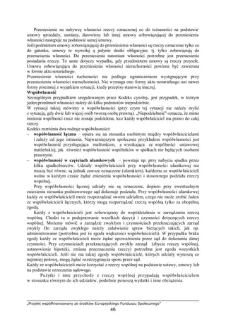 „Projekt współfinansowany ze środków Europejskiego Funduszu Społecznego”
46
Przeniesienie na nabywcę własności rzeczy oznaczonej co do tożsamości na podstawie
umowy sprzedaży, zamiany, darowizny lub innej umowy zobowiązującej do przeniesienia
własności następuje na podstawie samej umowy.
Jeśli podmiotem umowy zobowiązującej do przeniesienia własności są rzeczy oznaczone tylko co
do gatunku, umowy te wywołuj ą jedynie skutki obligacyjne, tj. tylko zobowiązują do
przeniesienia własności. Do przeniesienia natomiast własności potrzebne jest przeniesienie
posiadania rzeczy. To samo dotyczy wypadku, gdy przedmiotem umowy są rzeczy przyszłe.
Umowa zobowiązująca do przeniesienia własności nieruchomości powinna być zawierana
w formie aktu notarialnego.
Przeniesienie własności ruchomości nie podlega ograniczeniom występującym przy
przeniesieniu własności nieruchomości. Nie wymaga ono formy aktu notarialnego ani nawet
formy pisemnej z wyjątkiem sytuacji, kiedy przepisy stanowią inaczej.
Współwłasność
Szczególnym przypadkiem uregulowanym przez Kodeks cywilny, jest przypadek, w którym
jeden przedmiot własności należy do kilku podmiotów niepodzielnie.
W sytuacji takiej mówimy o współwłasności (przy czym tej sytuacji nie należy mylić
z sytuacją, gdy dwie lub więcej osób tworzą osobę prawną). „Niepodzielność" oznacza, że mimo
istnienia wspólności rzecz nie zostaje podzielona, lecz każdy współwłaściciel ma prawo do całej
rzeczy.
Kodeks rozróżnia dwa rodzaje współwłasności:
– współwłasność łączna – opiera się na stosunku osobistym między współwłaścicielami
i zależy od jego istnienia. Najważniejszym społecznie przykładem współwłasności jest
współwłasność przysługująca małżonkom, a wynikająca ze wspólności ustawowej
małżeńskiej, jak również współwłasność wspólników w spółkach nie będących osobami
prawnymi.
– współwłasność w częściach ułamkowych – powstaje np. przy nabyciu spadku przez
kilku spadkobierców. Udziały współwłaścicieli przy współwłasności ułamkowej nie
muszą być równe, są jednak zawsze oznaczone (ułamkiem), każdemu ze współwłaścicieli
wolno w każdym czasie żądać zniesienia współwłasności i stosownego podziału rzeczy
wspólnej.
Przy współwłasności łącznej udziały nie są oznaczone, dopiero przy ewentualnym
zniesieniu stosunku podstawowego sąd dokonuje podziału. Przy współwłasności ułamkowej
każdy ze współwłaścicieli może rozporządzać swoim udziałem, czego nie może zrobić żaden
ze współwłaścicieli łącznych, którzy mogą rozporządzać rzeczą wspólną tylko za obopólną
zgodą.
Każdy z współwłaścicieli jest zobowiązany do współdziałania w zarządzaniu rzeczą
wspólną. Chodzi tu o podejmowanie wszelkich decyzji i czynności dotyczących rzeczy
wspólnej. Możemy mówić o zarządzie zwykłym i czynnościach przekraczających zarząd
zwykły Do zarządu zwykłego należy załatwianie spraw bieżących takich, jak np.
administrowanie (potrzebna jest tu zgoda większości współwłaścicieli). W przypadku braku
zgody każdy ze współwłaścicieli może żądać upoważnienia przez sąd do dokonania danej
czynności. Przy czynnościach przekraczających zwykły zarząd (zbycie rzeczy wspólnej,
ustanowienie hipoteki, zmiana przeznaczenia rzeczy) potrzebna jest zgoda wszystkich
współwłaścicieli. Jeśli nie ma takiej zgody współwłaściciele, których udziały wynoszą co
najmniej połowę, mogą żądać rozstrzygnięcia sporu przez sąd.
Każdy ze współwłaścicieli może korzystać z rzeczy wspólnej na podstawie ustawy, umowy lub
na podstawie orzeczenia sądowego.
Pożytki i inne przychody z rzeczy wspólnej przypadają współwłaścicielom
w stosunku równym do ich udziałów, podobnie ponoszą wydatki i inne obciążenia.
 