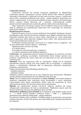 „Projekt współfinansowany ze środków Europejskiego Funduszu Społecznego”
47
Użytkowanie wieczyste
Użytkowanie wieczyste jest prawem rzeczowym polegającym na długotrwałym
użytkowaniu gruntów stanowiących własność Skarbu Państwa albo własność jednostek
samorządów terytorialnych. Użytkownik wieczysty może korzystać z gruntu, z wyłączeniem
innych osób w granicach określonych przez ustawy, zasady współżycia społecznego oraz
umowę o oddanie gruntu. W swej istocie jest podobne do prawa własności i jest formą mającą
ułatwić, zarówno osobom fizycznym, jak i prawnym, wykorzystywanie terenów
państwowych lub samorządowych, na potrzeby, głównie, budownictwa mieszkaniowego.
Okres użytkowania wieczystego trwający 99 lat (wyjątkowo krótszy) jest dostatecznie
długi do spełnienia celu gospodarczego użytkowania oraz wystarczający do amortyzacji
poniesionych nakładów.
Ograniczone prawa rzeczowe
Ograniczone prawa rzeczowe to prawa podmiotowe bezwzględnie obciążające własność,
przysługujące osobie fizycznej lub prawnej względem rzeczy będącej własności innej osoby,
tradycyjnie określone jako prawa na rzeczy cudzej. Zapewniają one osobie uprawnionej
jedynie ograniczony zakres uprawnień względem rzeczy cudzej. Typy ograniczonych praw
rzeczowych przedstawione zostały na rys. 4.
Przedmiotem ograniczonych praw rzeczowych są w zasadzie rzeczy, a wyjątkowo – jak
np. przy użytkowaniu, zastawie i hipotece – także prawa.
Ograniczone prawa rzeczowe powstają:
a) w drodze umowy,
b) na podstawie orzeczenia sądowego, a wyjątkowo
c) w drodze zasiedzenia (tylko służebność gruntowa).
Użytkowanie jest ograniczonym prawem rzeczowym polegającym na możliwości używania
rzeczy cudzej i pobierania jej pożytków. Użytkowaniem można obciążyć zarówno rzecz
(ruchomą i nieruchomą) jak i prawo. Może być ono ustanowione na rzecz osób fizycznych
i osób prawnych.
Służebność może być ustanowiona tylko na nieruchomość. Polega ona na obciążeniu
nieruchomości prawem, którego treść może polegać albo na korzystaniu, w oznaczonym
zakresie, z nieruchomości obciążonej, albo na ograniczeniu właściciela nieruchomości
obciążonej, w jego prawach.
Kodeks cywilny przeprowadza klasyfikację służebności na:
– służebność gruntową,
– służebność osobistą.
Służebność gruntowa ustanawiana jest na rzecz właściciela innej nieruchomości. Służebność
osobista natomiast ustanawiana jest na rzecz konkretnej osoby fizycznej.
Zastaw służy do zabezpieczenia wierzytelności na rzeczy ruchomej. Treść zastawu polega na
możliwości zaspokojenia przez wierzyciela swojej wierzytelności z rzeczy zastawionej,
z pierwszeństwa przez innymi wierzycielami. Zastaw może być ustanowiony na rzeczy
ruchomej lub na prawach. Nie może być ustanowiony na nieruchomości.
Hipoteka jest ograniczonym prawem rzeczowym służącym, podobnie jak zastaw,
zabezpieczeniu wierzytelności, ale tylko na nieruchomość. Przedmiotem zastawu może być
również użytkowanie wieczyste oraz spółdzielcze prawo do lokali.
Własnościowe spółdzielcze prawa do lokali nie są regulowane przez Kodeks cywilny. Prawa
te – w świetle nowych przepisów (zwłaszcza ustawy z 2000 r. o spółdzielniach
mieszkaniowych) aczkolwiek istnieją nadal – ulegają zaniknięciu.
Od własności odróżnić należy posiadanie. Posiadanie polega na sprawowaniu rzeczywistego
władztwa nad rzeczą. Nie jest więc prawem, lecz stanem faktycznym. Najczęściej posiadaczem
jest właściciel.
 