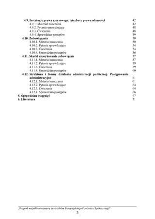 „Projekt współfinansowany ze środków Europejskiego Funduszu Społecznego”
3
4.9. Instytucje prawa rzeczowego. Atrybuty prawa własności
4.9.1. Materiał nauczania
4.9.2. Pytania sprawdzające
4.9.3. Ćwiczenia
4.9.4. Sprawdzian postępów
42
42
48
48
49
4.10. Zobowiązania
4.10.1. Materiał nauczania
4.10.2. Pytania sprawdzające
4.10.3. Ćwiczenia
4.10.4. Sprawdzian postępów
50
50
54
54
56
4.11. Skutki niewykonania zobowiązań
4.11.1. Materiał nauczania
4.11.2. Pytania sprawdzające
4.11.3. Ćwiczenia
4.11.4. Sprawdzian postępów
57
57
59
59
60
4.12. Struktura i formy działania administracji publicznej. Postępowanie
administracyjne
4.12.1. Materiał nauczania
4.12.2. Pytania sprawdzające
4.12.3. Ćwiczenia
4.12.4. Sprawdzian postępów
61
61
64
64
66
5. Sprawdzian osiągnięć 67
6. Literatura 71
 