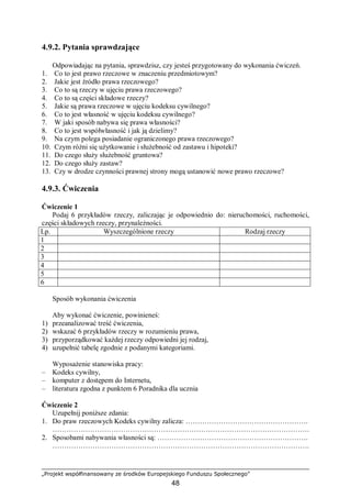 „Projekt współfinansowany ze środków Europejskiego Funduszu Społecznego”
48
4.9.2. Pytania sprawdzające
Odpowiadając na pytania, sprawdzisz, czy jesteś przygotowany do wykonania ćwiczeń.
1. Co to jest prawo rzeczowe w znaczeniu przedmiotowym?
2. Jakie jest źródło prawa rzeczowego?
3. Co to są rzeczy w ujęciu prawa rzeczowego?
4. Co to są części składowe rzeczy?
5. Jakie są prawa rzeczowe w ujęciu kodeksu cywilnego?
6. Co to jest własność w ujęciu kodeksu cywilnego?
7. W jaki sposób nabywa się prawa własności?
8. Co to jest współwłasność i jak ją dzielimy?
9. Na czym polega posiadanie ograniczonego prawa rzeczowego?
10. Czym różni się użytkowanie i służebność od zastawu i hipoteki?
11. Do czego służy służebność gruntowa?
12. Do czego służy zastaw?
13. Czy w drodze czynności prawnej strony mogą ustanowić nowe prawo rzeczowe?
4.9.3. Ćwiczenia
Ćwiczenie 1
Podaj 6 przykładów rzeczy, zaliczając je odpowiednio do: nieruchomości, ruchomości,
części składowych rzeczy, przynależności.
Lp. Wyszczególnione rzeczy Rodzaj rzeczy
1
2
3
4
5
6
Sposób wykonania ćwiczenia
Aby wykonać ćwiczenie, powinieneś:
1) przeanalizować treść ćwiczenia,
2) wskazać 6 przykładów rzeczy w rozumieniu prawa,
3) przyporządkować każdej rzeczy odpowiedni jej rodzaj,
4) uzupełnić tabelę zgodnie z podanymi kategoriami.
Wyposażenie stanowiska pracy:
– Kodeks cywilny,
– komputer z dostępem do Internetu,
– literatura zgodna z punktem 6 Poradnika dla ucznia
Ćwiczenie 2
Uzupełnij poniższe zdania:
1. Do praw rzeczowych Kodeks cywilny zalicza: …………………………………………….
……………………………………………………………………………………………….
2. Sposobami nabywania własności są: ……………………………………………………….
……………………………………………………………………………………………….
 