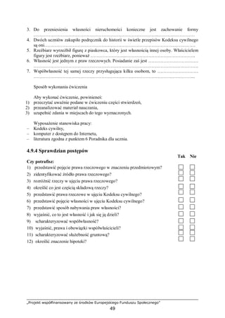 „Projekt współfinansowany ze środków Europejskiego Funduszu Społecznego”
49
3. Do przeniesienia własności nieruchomości konieczne jest zachowanie formy
………………………………………………………………………..……………………
4. Dwóch uczniów zakupiło podręcznik do historii w świetle przepisów Kodeksu cywilnego
są oni……………………………………………………………………………………….
5. Rzeźbiarz wyrzeźbił figurę z piaskowca, który jest własnością innej osoby. Właścicielem
figury jest rzeźbiarz, ponieważ …………………...……………………………………….
6. Własność jest jednym z praw rzeczowych. Posiadanie zaś jest ……………………………
……………………………………………………………………………………………….
7. Współwłasność tej samej rzeczy przysługująca kilku osobom, to ………………………
……………………………………………………………………………………………..
Sposób wykonania ćwiczenia
Aby wykonać ćwiczenie, powinieneś:
1) przeczytać uważnie podane w ćwiczeniu części stwierdzeń,
2) przeanalizować materiał nauczania,
3) uzupełnić zdania w miejscach do tego wyznaczonych.
Wyposażenie stanowiska pracy:
– Kodeks cywilny,
– komputer z dostępem do Internetu,
– literatura zgodna z punktem 6 Poradnika dla ucznia.
4.9.4 Sprawdzian postępów
Tak Nie
Czy potrafisz:
1) przedstawić pojęcie prawa rzeczowego w znaczeniu przedmiotowym?
2) zidentyfikować źródło prawa rzeczowego?
3) rozróżnić rzeczy w ujęciu prawa rzeczowego?
4) określić co jest częścią składową rzeczy?
5) przedstawić prawa rzeczowe w ujęciu Kodeksu cywilnego?
6) przedstawić pojęcie własności w ujęciu Kodeksu cywilnego?
7) przedstawić sposób nabywania praw własności?
8) wyjaśnić, co to jest własność i jak się ją dzieli?
9) scharakteryzować współwłasność?
10) wyjaśnić, prawa i obowiązki współwłaścicieli?
11) scharakteryzować służebność gruntową?
12) określić znaczenie hipoteki?
 