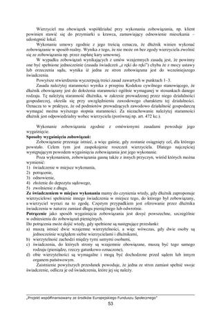 „Projekt współfinansowany ze środków Europejskiego Funduszu Społecznego”
53
Wierzyciel ma obowiązek współdziałać przy wykonaniu zobowiązania, np. klient
powinien stawić się do przymiarki u krawca, zamawiający odnowienie mieszkania –
udostępnić lokal.
Wykonanie umowy zgodnie z jego treścią oznacza, że dłużnik winien wykonać
zobowiązanie w sposób realny. Wynika z tego, że nie może on bez zgody wierzyciela zwolnić
się ze zobowiązania np. przez zapłatę kary umownej.
W wypadku zobowiązań wynikających z umów wzajemnych zasadą jest, że powinny
one być spełnione jednocześnie (zasada świadczeń „z ręki do ręki”) chyba że z mocy ustawy
lub orzeczenia sądu, wynika iż jedna ze stron zobowiązana jest do wcześniejszego
świadczenia.
Powyższe stwierdzenia wyczerpują treści zasad zawartych w punktach 1–3.
Zasada należytej staranności wynika z przepisu Kodeksu cywilnego stanowiącego, że
dłużnik obowiązany jest do dołożenia staranności ogólnie wymaganej w stosunkach danego
rodzaju. Tę należytą staranność dłużnika, w zakresie prowadzonej przez niego działalności
gospodarczej, określa się przy uwzględnieniu zawodowego charakteru tej działalności.
Oznacza to w praktyce, że od podmiotów prowadzących zawodowo działalność gospodarczą
wymagać można wyższego stopnia staranności. Za niezachowanie należytej staranności
dłużnik jest odpowiedzialny wobec wierzyciela (porównaj np. art. 472 kc.).
Wykonanie zobowiązania zgodnie z omówionymi zasadami powoduje jego
wygaśnięcie.
Sposoby wygaśnięcia zobowiązań:
Zobowiązanie przestaje istnieć, a więc gaśnie, gdy zostanie osiągnięty cel, dla którego
powstało. Celem tym jest zaspokojenie roszczeń wierzyciela. Dlatego najczęściej
występującym powodem wygaśnięcia zobowiązania jest jego wykonanie.
Poza wykonaniem, zobowiązania gasną także z innych przyczyn, wśród których można
wymienić:
1) świadczenie w miejsce wykonania,
2) potrącenie,
3) odnowienie,
4) złożenie do depozytu sądowego,
5) zwolnienie z długu.
Ze świadczeniem w miejsce wykonania mamy do czynienia wtedy, gdy dłużnik zaproponuje
wierzycielowi spełnienie innego świadczenia w miejsce tego, do którego był zobowiązany,
a wierzyciel wyrazi na to zgodę. Częstym przypadkiem jest oferowanie przez dłużnika
świadczenia w naturze zamiast długu pieniężnego lub odwrotnie.
Potrącenie jako sposób wygaśnięcia zobowiązania jest dosyć powszechne, szczególnie
w odniesieniu do zobowiązań pieniężnych.
Do potrącenia może dojść wtedy, gdy spełnione są następujące przesłanki:
a) muszą istnieć dwie wzajemne wierzytelności, a więc wówczas, gdy dwie osoby są
jednocześnie względem siebie wierzycielami i dłużnikami,
b) wierzytelność zachodzi między tymi samymi osobami,
c) świadczenia, do których strony są wzajemnie obowiązane, muszą być tego samego
rodzaju (pieniądze, rzeczy gatunkowo oznaczone),
d) obie wierzytelności są wymagalne i mogą być dochodzone przed sądem lub innym
organem państwowym.
Zaistnienie powyższych przesłanek powoduje, że jedna ze stron zamiast spełnić swoje
świadczenie, odlicza je od świadczenia, które jej się należy.
 
