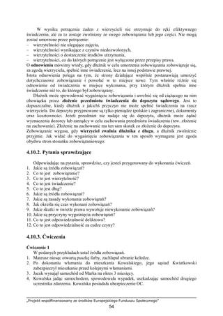 „Projekt współfinansowany ze środków Europejskiego Funduszu Społecznego”
54
W wyniku potrącenia żaden z wierzycieli nie otrzymuje do ręki efektywnego
świadczenia, ale za to zostaje zwolniony ze swego zobowiązania lub jego części. Nie mogą
zostać umorzone przez potrącenie:
– wierzytelności nie ulegające zajęciu,
– wierzytelności wynikające z czynów niedozwolonych,
– wierzytelności o dostarczenie środków utrzymania,
– wierzytelności, co do których potrącenie jest wyłączone przez przepisy prawa.
O odnowieniu mówimy wtedy, gdy dłużnik w celu umorzenia zobowiązania zobowiązuje się,
za zgodą wierzyciela, spełnić inne świadczenie, lecz na innej podstawie prawnej.
Istota odnowienia polega na tym, że strony działające wspólnie postanawiają umorzyć
dotychczasowe zobowiązanie i powołać w to miejsce nowe. Tym właśnie różnie się
odnowienie od świadczenia w miejsce wykonania, przy którym dłużnik spełnia inne
świadczenie niż to, do którego był zobowiązany.
Dłużnik może spowodować wygaśnięcie zobowiązania i uwolnić się od ciążącego na nim
obowiązku przez złożenie przedmiotu świadczenia do depozytu sądowego. Jest to
dopuszczalne, kiedy dłużnik z jakichś przyczyn nie może spełnić świadczenia na rzecz
wierzyciela. Do depozytu przyjmowane są tylko pieniądze (polskie i zagraniczne), dokumenty
oraz kosztowności. Jeżeli przedmiot nie nadaje się do depozytu, dłużnik może żądać
wyznaczenia dozorcy lub zarządcy w celu zachowania przedmiotu świadczenia (tzw. złożenie
na zachowanie). Złożenie na zachowanie ma ten sam skutek co złożenie do depozytu.
Zobowiązanie wygasa, gdy wierzyciel zwalnia dłużnika z długu, a dłużnik zwolnienie
przyjmie. Jak widać do wygaśnięcia zobowiązania w ten sposób wymagana jest zgoda
obydwu stron stosunku zobowiązaniowego.
4.10.2. Pytania sprawdzające
Odpowiadając na pytania, sprawdzisz, czy jesteś przygotowany do wykonania ćwiczeń.
1. Jakie są źródła zobowiązań?
2. Co to jest zobowiązanie?
3. Co to jest wierzytelność?
4. Co to jest świadczenie?
5. Co to jest dług?
6. Jakie są źródła zobowiązań?
7. Jakie są zasady wykonania zobowiązań?
8. Jak określa się czas wykonani zobowiązań?
9. Jakie skutki w świetle prawa wywołuje niewykonanie zobowiązań?
10. Jakie są przyczyny wygaśnięcia zobowiązań?
11. Co to jest odpowiedzialność deliktowa?
12. Co to jest odpowiedzialność za cudze czyny?
4.10.3. Ćwiczenia
Ćwiczenie 1
W podanych przykładach ustal źródła zobowiązań.
1. Mateusz niosąc otwartą puszkę farby, zachlapał ubranie koledze.
2. Po dokonaniu włamania do mieszkania Kowalskiego, jego sąsiad Kwiatkowski
zabezpieczył mieszkanie przed kolejnymi włamaniami.
3. Jacek wynajął samochód od Marka na okres 3 miesięcy.
4. Kowalska jadąc samochodem, spowodowała wypadek, uszkadzając samochód drugiego
uczestnika zdarzenia. Kowalska posiadała ubezpieczenie OC.
 