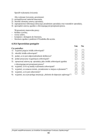 „Projekt współfinansowany ze środków Europejskiego Funduszu Społecznego”
56
Sposób wykonania ćwiczenia
Aby wykonać ćwiczenie, powinieneś:
1) przeanalizować materiał nauczania,
2) określić elementy umowy sprzedaży,
3) zaproponować informacje dotyczące przedmiotu sprzedaży oraz warunków sprzedaży,
4) sporządzić umowę zgodnie z obowiązującymi przepisami prawa.
Wyposażenie stanowiska pracy:
− Kodeks cywilny,
− wzory umów,
− komputer z dostępem do Internetu,
− literatura zgodna z punktem 6 Poradnika dla ucznia.
4.10.4 Sprawdzian postępów
Tak Nie
Czy potrafisz:
1) wyjaśnić pojęcie źródła zobowiązań?
2) określić źródła zobowiązań?
3) podać, co to jest odpowiedzialność deliktowa?
4) podać przyczyny wygaśnięcia zobowiązań?
5) opracować umowę np. sprzedaży jako źródło zobowiązań zgodnie
z obowiązującymi przepisami prawa?
6) wyjaśnić, co to są zasady wykonania zobowiązań?
7) wyjaśnić, co oznacza termin „świadczenie w miejscu wykonania”?
8) wyjaśnić, co to jest odnowienie?
9) wyjaśnić, na czym polega instytucja „złożenie do depozytu sądowego”?
 
