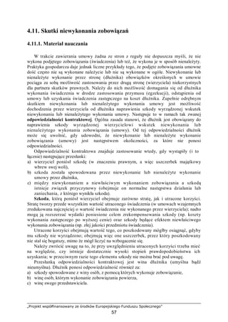 „Projekt współfinansowany ze środków Europejskiego Funduszu Społecznego”
57
4.11. Skutki niewykonania zobowiązań
4.11.1. Materiał nauczania
W trakcie zawierania umowy żadna ze stron z reguły nie dopuszcza myśli, że nie
wykona podjętego zobowiązania (świadczenia) lub też, że wykona je w sposób nienależyty.
Praktyka gospodarcza daje jednak liczne przykłady tego, że podjęte zobowiązania umowne
dość często nie są wykonane należycie lub nie są wykonane w ogóle. Niewykonanie lub
nienależyte wykonanie przez stronę (dłużnika) obowiązków określonych w umowie
pociąga za sobą możliwość zastosowania przez drugą stronę (wierzyciela) niekorzystnych
dla partnera skutków prawnych. Należy do nich możliwość domagania się od dłużnika
wykonania świadczenia w drodze zastosowania przymusu (egzekucji), odstąpienia od
umowy lub uzyskania świadczenia zastępczego na koszt dłużnika. Zupełnie odrębnym
skutkiem niewykonania lub nienależytego wykonania umowy jest możliwość
dochodzenia przez wierzyciela od dłużnika naprawienia szkody wyrządzonej wskutek
niewykonania lub nienależytego wykonania umowy. Następuje to w ramach tak zwanej
odpowiedzialności kontraktowej. Ogólna zasada stanowi, że dłużnik jest obowiązany do
naprawienia szkody wyrządzonej wierzycielowi wskutek niewykonania lub
nienależytego wykonania zobowiązania (umowy). Od tej odpowiedzialności dłużnik
może się uwolnić, gdy udowodni, że niewykonanie lub nienależyte wykonanie
zobowiązania (umowy) jest następstwem okoliczności, za które nie ponosi
odpowiedzialności.
Odpowiedzialność kontraktowa znajduje zastosowanie wtedy, gdy wystąpiły (i to
łącznie) następujące przesłanki:
a) wierzyciel poniósł szkodę (w znaczeniu prawnym, a więc uszczerbek majątkowy
wbrew swej woli),
b) szkoda została spowodowana przez niewykonanie lub nienależyte wykonanie
umowy przez dłużnika,
c) między niewykonaniem a niewłaściwym wykonaniem zobowiązania a szkodą
istnieje związek przyczynowy (obejmuje on normalne następstwa działania lub
zaniechania, z którego wynikła szkoda).
Szkoda, którą poniósł wierzyciel obejmuje zarówno stratę, jak i utracone korzyści.
Stratę tworzy przede wszystkim wartość utraconego świadczenia (w umowach wzajemnych
zredukowana najczęściej o wartość świadczenia nie wykonanego przez wierzyciela); nadto
mogą ją rozszerzać wydatki poniesione celem zrekompensowania szkody (np. koszty
wykonania zastępczego po wyższej cenie) oraz szkody będące efektem niewłaściwego
wykonania zobowiązania (np. złej jakości przedmiotu świadczenia).
Utracone korzyści obejmują wartość tego, co poszkodowany mógłby osiągnąć, gdyby
mu szkody nie wyrządzono; obejmują więc one uszczerbek, przez który poszkodowany
nie stał się bogatszy, mimo że mógł liczyć na wzbogacenie się.
Należy zwrócić uwagę na to, że przy uwzględnieniu utraconych korzyści trzeba mieć
na względzie, czy istnieje dostatecznie wysoki stopień prawdopodobieństwa ich
uzyskania; w przeciwnym razie tego elementu szkody nie można brać pod uwagę.
Przesłanką odpowiedzialności kontraktowej jest wina dłużnika (umyślna bądź
nieumyślna). Dłużnik ponosi odpowiedzialność również za:
a) szkody spowodowane z winy osób, z pomocą których wykonuje zobowiązanie,
b) winę osób, którym wykonanie zobowiązania powierza,
c) winę swego przedstawiciela.
 