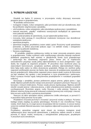 „Projekt współfinansowany ze środków Europejskiego Funduszu Społecznego”
4
1. WPROWADZENIE
Poradnik ten będzie Ci pomocny w przyswajaniu wiedzy dotyczącej stosowania
przepisów prawa w gospodarowaniu.
W poradniku zamieszczono:
− wymagania wstępne, wykaz umiejętności, jakie powinieneś mieć już ukształtowane, abyś
bez problemów mógł korzystać z poradnika,
− cele kształcenia, wykaz umiejętności, jakie ukształtujesz podczas pracy z poradnikiem,
− materiał nauczania, „pigułkę” wiadomości teoretycznych niezbędnych do opanowania
treści jednostki modułowej,
− zestaw pytań przydatny do sprawdzenia, czy już opanowałeś podane treści,
− ćwiczenia, które pomogą Ci zweryfikować wiadomości teoretyczne oraz ukształtować
umiejętności praktyczne,
− sprawdzian postępów,
− sprawdzian osiągnięć, przykładowy zestaw zadań i pytań. Pozytywny wynik sprawdzianu
potwierdzi, że dobrze pracowałeś podczas zajęć i że nabrałeś wiedzy i umiejętności
z zakresu tej jednostki modułowej,
− literaturę uzupełniającą.
W poradniku znajdziesz podstawową wiedzę na temat stosowania przepisów prawa
w gospodarowaniu. Trudno wyobrazić sobie współczesnego człowieka chcącego uruchomić
działalność gospodarczą bądź zaistnieć w jakiejkolwiek formie życia gospodarczego
i społecznego bez elementarnej znajomości prawa. Istotne jest, że współczesne
ustawodawstwo przyjmuje zasadę pełnej odpowiedzialności za nasze postępowanie i jego
skutki, bez względu na znajomość przepisów. W przyszłości masz możliwość pracy na
stanowiskach kierowniczych, zarządzania zasobami, pełnienia odpowiedzialnych funkcji,
które będą miały wpływ na efekty ekonomiczne gospodarki. Dlatego też, możliwie pełna
znajomość problematyki prawnej ma bardzo duże znaczenie do podejmowania racjonalnych
decyzji gospodarczych. Jednocześnie znajomość prawa stanowi punkt wyjścia do kierowania
się jego zasadami, aby zgodnie z nimi postępować w życiu gospodarczym i społecznym.
Prawo wyznacza również reguły funkcjonowania przedsiębiorstw w warunkach gospodarki
rynkowej.
Korzystając z poradnika, poznasz podstawowe pojęcia prawne, gałęzie prawa i jego
źródła. Będziesz potrafił określić rodzaje norm prawnych i przepisów prawnych. Nauczysz się
korzystać z różnych źródeł prawa. Poznasz zasady procesu legislacyjnego. Będziesz potrafił
określić stosunki prawne i zdarzenia prawne, a także scharakteryzować podmioty stosunków
cywilnoprawnych. Rozróżnisz pojęcia: osoby fizycznej i osoby prawnej. Nauczysz się
dobierać właściwą formę prawną do wskazanej czynności prawnej oraz wiele pojęć i znaczeń,
które na razie są dla Ciebie z pewnością niezrozumiałe.
Nauczysz się także sporządzać umowy, podstawowe źródła zobowiązań, co pozwoli Ci
w przyszłości lepiej poruszać się na rynku.
Przykładowe ćwiczenia pozwolą Ci zrozumieć i przyswoić wiedzę w praktyce. Na końcu
każdego tematu znajdują się pytania sprawdzające. Pozwolą Ci one zweryfikować Twoją
wiedzę. Jeżeli okaże się, że czegoś jeszcze nie pamiętasz lub nie rozumiesz, to zawsze możesz
wrócić do rozdziału Materiał nauczania i tam znajdziesz odpowiedź na pytania, które sprawiły
Ci kłopot.
Przykładowy sprawdzian osiągnięć może okazać się świetnym treningiem przed
zaplanowanym przez nauczyciela sprawdzianem, a praktyczne zadania zawarte w testach
pozwolą Ci łączyć wiedzę teoretyczną z umiejętnościami praktycznymi, przydatnymi
w przyszłym życiu zawodowym.
 