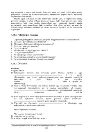 „Projekt współfinansowany ze środków Europejskiego Funduszu Społecznego”
59
tym roszczenie o naprawienie szkody. Wierzyciel może też żądać (jeżeli zobowiązanie
polegało na czynieniu, np. wybudowaniu garażu) upoważnienia go przez sąd do wykonania
czynności na koszt dłużnika.
Ogólna reguła dotycząca sposobu naprawienia szkody głosi, że naprawienie szkody
powinno nastąpić, według wyboru poszkodowanego, bądź przez przywrócenie stanu
poprzedniego, bądź przez zapłatę odpowiedniej sumy pieniężnej. Jednakże gdyby
przywrócenie stanu poprzedniego było niemożliwe albo gdyby pociągało za sobą dla
zobowiązanego nadmierne trudności lub koszty, roszczenie ogranicza się do świadczenia
w pieniądzu.
4.11.2. Pytania sprawdzające
Odpowiadając na pytania, sprawdzisz, czy jesteś przygotowany do wykonania ćwiczeń.
1. Co to jest odpowiedzialność kontraktowa?
2. Jakie są przesłanki odpowiedzialności kontraktowej?
3. Co to jest związek przyczynowy?
4. Co to jest szkoda?
5. Jakie składniki są objęte pojęciem „szkoda”?
6. Co to jest odszkodowanie?
7. Na czym polega funkcja kary umownej?
8. Na czym polega nienależyte wykonanie zobowiązania?
9. Na czym polegają skutki niewykonania zobowiązań?
4.11.3. Ćwiczenia
Ćwiczenie 1
Uzupełnij zdania:
1) Zobowiązanie powinno być wykonane przez dłużnika zgodnie z jego
...................................................................................................... i w sposób
odpowiadający jego celowi społeczno-gospodarczemu oraz zasadom współżycia
społecznego, a jeżeli istnieją w tym względzie
ustalone....................................................................................., także w sposób im
odpowiadający.
2) Jeżeli z treści zobowiązania nie wynika miejsce jego wykonania, wówczas przy
zobowiązaniach niepieniężnych jest to miejsce zamieszkania lub siedziba.
......................................................................., natomiast przy zobowiązaniach pieniężnych
miejsce zamieszkania bądź siedziba
........................................................................................
3) Jeżeli na podstawie treści zobowiązania nie można stwierdzić, w jakim czasie powinno
być ono wykonane, wówczas dłużnik powinien spełnić świadczenie.
........................................... po wezwaniu go do tego przez wierzyciela.
4) Wierzyciel ma obowiązek .................................................... z dłużnikiem przy
wykonywaniu przez niego zobowiązania.
Sposób wykonania ćwiczenia
Aby wykonać ćwiczenie, powinieneś:
1) przeanalizować ćwiczenie,
2) w miejsce kropek wpisać brakujące wyrazy.
 