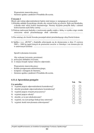 „Projekt współfinansowany ze środków Europejskiego Funduszu Społecznego”
60
Wyposażenie stanowiska pracy:
– literatura zgodna z punktem 6 Poradnika dla ucznia.
Ćwiczenie 2
Określ, jaki rodzaj odpowiedzialności będzie miał miejsce w następujących sytuacjach:
1) Klientka zakładu fryzjerskiego chciała, aby zmienić kolor jej włosów. Była ona blondynką,
a chciała mieć włosy koloru kasztanowego. Niestety fryzjerka pomyliła farby i zamiast
koloru kasztan użyła farby czarnej: ....................................................................
2) Podczas malowania budynku z rusztowania spadło wiadro z farbą, w wyniku czego została
zniszczona odzież przechodzącego obok człowieka: .................................................
.......................................
3) Pies należący do Józefa Nowaka poszarpał odzież przechodzącego ulicą Pawła Golasia:
...........................................................................................................................................
4) Spółka z o.o. „RUNO” z Kadzidła zobowiązała się do dostarczenia w dniu 15 czerwca
2005 r. 1000 kg jagód leśnych do przetwórni owoców w Ostrołęce i nie dostarczyła ich
w umówionym terminie:. .....................................................................................................
Sposób wykonania ćwiczenia
Aby wykonać ćwiczenie, powinieneś:
1) przeczytać dokładnie ćwiczenie,
2) w miejsce kropek wpisać właściwe odpowiedzi.
Wyposażenie stanowiska pracy:
− Kodeks postępowania administracyjnego,
− komputer z dostępem do Internetu,
− literatura zgodna z punktem 6 Poradnika dla ucznia.
4.11.4. Sprawdzian postępów
Tak Nie
Czy potrafisz:
1) wyjaśnić pojęcie odpowiedzialności kontraktowej?
2) określić przesłanki odpowiedzialności kontraktowej?
3) wyjaśnić pojęcie związek przyczynowy?
4) wyjaśnić pojęcie szkody?
5) określić, co to jest odszkodowanie?
6) wyjaśnić, na czym polega funkcja kary umownej?
7) wyjaśnić skutki niewykonania zobowiązania?
 