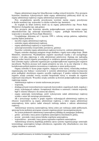 „Projekt współfinansowany ze środków Europejskiego Funduszu Społecznego”
62
Organy administracji mogą być klasyfikowane według rożnych kryteriów. Przy przyjęciu
kryterium charakteru wykonywanych zadań organy administracji publicznej dzieli się na
organy administracji rządowej i organy administracji samorządowej.
Przy uwzględnieniu sposobu powoływania wyróżnić można organy powoływane
w drodze nominacji (np. wojewoda) i w drodze wyborów (np. burmistrz).
Ze względu na skład osobowy dzieli się na organy jednoosobowe (np. Prezes Rady
Ministrów) i kolegialne (np. rada gminy).
Przy przyjęciu jako kryterium sposobu podporządkowania wyróżnić można organy
zdecentralizowane (np. samorząd terytorialny) i organy podległe hierarchicznie (np.
wojewoda w stosunku do Prezes Rady Ministrów).
Uwzględniając dokonaną od 1 stycznia 1999 r. reformę ustroju państwa, najbardziej
czytelny będzie podział na:
– naczelne organy administracji rządowej,
– centralne organy administracji rządowej,
– organy administracji rządowej w województwie,
– samorząd terytorialny (wojewódzki, powiatowy, gminny).
Naczelne i centralne organy administracji rządowej tworzą tzw. centrum administracji.
Organy centralne obejmują zasięgiem swego działania z reguły teren całego kraju (Rada
Ministrów, ministrowie). Wyodrębnienie organów naczelnych wynika z ich szczególnego
miejsca i roli jaką odgrywają w całej administracji państwowej. Zajmują one nadrzędną
pozycję wobec innych organów pozostających w strukturze aparatu państwowego (wszystkie
inne centralne organy i jednostki organizacyjne są podporządkowane organizacyjnie organom
naczelnym). Węzłowa pozycja tych organu przejawia się tym, że są one włączone w sferę
kształtowania polityki państwa (uczestniczą w rządzeniu w sensie politycznym).
Organy centralne to liczna grupa organów, mających rożne nazwy, różnorodną strukturę
organizacyjną oraz funkcje i usytuowanie w systemie administracji centralnej (wyznaczone
przez podległość określonym organów szczebla rządowego). Z punktu widzenia hierarchii
organów urzędy centralne tworzą szczebel bezpośredni niższy w stosunku do organów
rządowych (naczelnych). Wszystkie urzędy centralne są bowiem podporządkowane organom
rządowego stopnia.
Administracja rządowa w terenie realizowana jest przez:
– wojewodę,
– działających pod zwierzchnictwem wojewody kierowników zespolonych służb, inspekcji i
straży, wykonujących zadania i kompetencje określone w ustawach z imienia wojewody
bądź w imieniu własnym o ile ustawa tak stanowi,
– organy samorządu terytorialnego, jeżeli wykonywanie zadań administracji rządowej
wynika z ustaw lub zawartego porozumienia.
Jak z powyższego wynika w grupie organów wykonujących administrację rządową na
obszarze województwa są organy administracji rządowej, a także organy administracji
samorządowej, które oprócz zadań własnych realizują zadania z zakresu administracji
rządowej.
Administracje terenową (samorządową), której celem jest realizacja zadań publicznych,
sprawują liczne podmioty powiązane więzami organizacyjnymi i pozaorganizacyjnymi.
Na system podmiotów administracji samorządowej składają się następujące podmioty:
– gmina – powstała z mocy prawa wspólnota samorządowa mieszkańców gminy,
– powiat – powstała z mocy prawa lokalna wspólnota samorządowa,
– województwo – powstała z mocy prawa regionalna wspólnota samorządowa.
Administrację terenową dopełniają podmioty spoza systemu organizacyjnego samorządu
terytorialnego samorządowe kolegia odwoławcze, regionalne izby obrachunkowe oraz inne
organy określone w ustawach.
 
