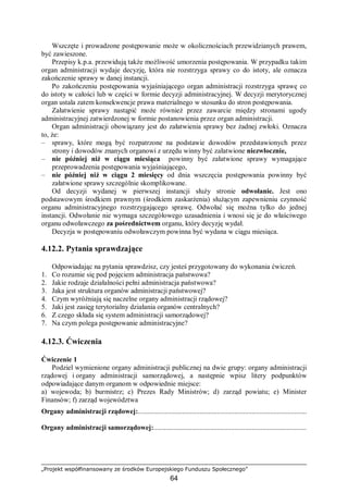 „Projekt współfinansowany ze środków Europejskiego Funduszu Społecznego”
64
Wszczęte i prowadzone postępowanie może w okolicznościach przewidzianych prawem,
być zawieszone.
Przepisy k.p.a. przewidują także możliwość umorzenia postępowania. W przypadku takim
organ administracji wydaje decyzję, która nie rozstrzyga sprawy co do istoty, ale oznacza
zakończenie sprawy w danej instancji.
Po zakończeniu postępowania wyjaśniającego organ administracji rozstrzyga sprawę co
do istoty w całości lub w części w formie decyzji administracyjnej. W decyzji merytorycznej
organ ustala zatem konsekwencje prawa materialnego w stosunku do stron postępowania.
Załatwienie sprawy nastąpić może również przez zawarcie między stronami ugody
administracyjnej zatwierdzonej w formie postanowienia przez organ administracji.
Organ administracji obowiązany jest do załatwienia sprawy bez żadnej zwłoki. Oznacza
to, że:
– sprawy, które mogą być rozpatrzone na podstawie dowodów przedstawionych przez
strony i dowodów znanych organowi z urzędu winny być załatwione niezwłocznie,
– nie później niż w ciągu miesiąca powinny być załatwione sprawy wymagające
przeprowadzenia postępowania wyjaśniającego,
– nie później niż w ciągu 2 miesięcy od dnia wszczęcia postępowania powinny być
załatwione sprawy szczególnie skomplikowane.
Od decyzji wydanej w pierwszej instancji służy stronie odwołanie. Jest ono
podstawowym środkiem prawnym (środkiem zaskarżenia) służącym zapewnieniu czynność
organu administracyjnego rozstrzygającego sprawę. Odwołać się można tylko do jednej
instancji. Odwołanie nie wymaga szczegółowego uzasadnienia i wnosi się je do właściwego
organu odwoławczego za pośrednictwem organu, który decyzję wydał.
Decyzja w postępowaniu odwoławczym powinna być wydana w ciągu miesiąca.
4.12.2. Pytania sprawdzające
Odpowiadając na pytania sprawdzisz, czy jesteś przygotowany do wykonania ćwiczeń.
1. Co rozumie się pod pojęciem administracja państwowa?
2. Jakie rodzaje działalności pełni administracja państwowa?
3. Jaka jest struktura organów administracji państwowej?
4. Czym wyróżniają się naczelne organy administracji rządowej?
5. Jaki jest zasięg terytorialny działania organów centralnych?
6. Z czego składa się system administracji samorządowej?
7. Na czym polega postępowanie administracyjne?
4.12.3. Ćwiczenia
Ćwiczenie 1
Podziel wymienione organy administracji publicznej na dwie grupy: organy administracji
rządowej i organy administracji samorządowej, a następnie wpisz litery podpunktów
odpowiadające danym organom w odpowiednie miejsce:
a) wojewoda; b) burmistrz; c) Prezes Rady Ministrów; d) zarząd powiatu; e) Minister
Finansów; f) zarząd województwa
Organy administracji rządowej:................................................................................................
Organy administracji samorządowej:.......................................................................................
 
