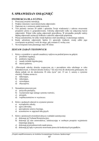„Projekt współfinansowany ze środków Europejskiego Funduszu Społecznego”
67
5. SPRAWDZIAN OSIĄGNIĘĆ
INSTRUKCJA DLA UCZNIA
1. Przeczytaj uważnie instrukcję.
2. Podpisz imieniem i nazwiskiem kartę odpowiedzi.
3. Zapoznaj się z zestawem zadań testowych.
4. Test pisemny zawiera 20 zadań i sprawdza Twoje wiadomości z zakresu stosowanie
przepisów prawa w gospodarowaniu. Udzielaj odpowiedzi tylko na załączonej karcie
odpowiedzi. Wskaż tylko jedną odpowiedź prawidłową. W przypadku pomyłki należy
błędną odpowiedź zaznaczyć kółkiem i zakreślić odpowiedź poprawną.
5. Pracuj samodzielnie, bo tylko wtedy będziesz miał satysfakcję z wykonanego zadania.
6. Kiedy udzielenie odpowiedzi będzie Ci sprawiało trudność, wtedy odłóż jego
rozwiązanie na później i wróć do niego, gdy zostanie Ci wolny czas.
7. Na rozwiązanie testu pisemnego masz 40 minut.
ZESTAW ZADAŃ TESTOWYCH
1. Który z czynników w sposób zasadniczy wpływa na podział prawa na gałęzie:
a) przedmiot regulacji,
b) podmioty regulacji,
c) zasady techniki legislacyjnej,
d) interes państwa.
2. „Obowiązek szkolny dziecka rozpoczyna się z początkiem roku szkolnego w roku
kalendarzowym, w którym dziecko kończy 7 lat oraz trwa do ukończenia gimnazjum, nie
dłużej jednak niż do ukończenia 18 roku życia” (art. 15 ust. 2. ustawy o systemie
oświaty). Podana norma to:
a) nakazująca,
b) zakazująca,
c) zezwalająca,
d) obyczajowa.
3. Stosunkiem prawnym jest:
a) pożyczka pieniędzy,
b) wyznawanie tego samego systemu wartości,
c) przyjaźń,
d) współuczestnictwo w wycieczce.
4. Które z podanych zdarzeń to czynności prawne:
a) wyrządzenie szkody,
b) zgon człowieka,
c) sporządzenie umowy leasingu,
d) uczestnictwo w zajęciach lekcyjnych.
5. Które z poniższych stwierdzeń dotyczy wykładni autentycznej:
a) dokonuje jej Trybunał Konstytucyjny,
b) dokonuje jej sam ustawodawca, zamieszczając w osobnym przepisie wyjaśnienie
niejasnego pojęcia,
c) dokonują jej przedstawiciele nauki prawa,
d) dokonują jej sądy w procesie stosowania prawa do konkretnych przypadków.
 