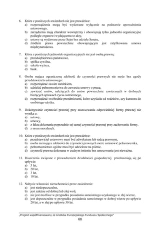 „Projekt współfinansowany ze środków Europejskiego Funduszu Społecznego”
68
6. Które z poniższych stwierdzeń nie jest prawdziwe:
a) rozporządzenia mogą być wydawane wyłącznie na podstawie upoważnienia
ustawowego,
b) zarządzenia mają charakter wewnętrzny i obowiązują tylko jednostki organizacyjne
podległe organowi wydającemu te akty,
c) ustawy są wydawane przez Sejm bez udziału Senatu,
d) źródłem prawa powszechnie obowiązującym jest ratyfikowana umowa
międzynarodowa.
7. Która z poniższych jednostek organizacyjnych nie jest osobą prawną:
a) przedsiębiorstwo państwowe,
b) spółka cywilna,
c) szkoła wyższa,
d) bank.
8. Osoba mająca ograniczoną zdolność do czynności prawnych nie może bez zgody
przedstawiciela ustawowego:
a) rozporządzać swoim zarobkiem,
b) udzielać pełnomocnictwa do zawarcia umowy o pracę,
c) zawierać umów, należących do umów powszechnie zawieranych w drobnych
bieżących sprawach życia codziennego,
d) rozporządzać swobodnie przedmiotami, które uzyskała od rodziców, czy kuratora do
osobistego użytku.
9. Dokonywanie czynności prawnej przy zastosowaniu odpowiedniej formy prawnej nie
wynika z:
a) ustawy,
b) umowy,
c) z faktu dokonania poprzednio tej samej czynności prawnej przy zachowaniu formy,
d) z norm moralnych.
10. Które z poniższych stwierdzeń nie jest prawdziwe:
a) przedstawiciel ustawowy musi być adwokatem lub radcą prawnym,
b) osoba niemająca zdolności do czynności prawnych może ustanowić pełnomocnika,
c) pełnomocnictwo ogólne musi być udzielone na piśmie,
d) czynność prawna dokonana w cudzym imieniu bez umocowania jest nieważna.
11. Roszczenia związane z prowadzeniem działalności gospodarczej przedawniają się po
upływie:
a) 5 lat,
b) 20 lat,
c) 3 lat,
d) 10 lat.
12. Nabycie własności nieruchomości przez zasiedzenie:
a) jest niedopuszczalne,
b) jest zależne od dobrej lub złej woli,
c) nie jest możliwe w przypadku posiadania samoistnego uzyskanego w złej wierze,
d) jest dopuszczalne w przypadku posiadania samoistnego w dobrej wierze po upływie
20 lat, a w złej po upływie 30 lat.
 