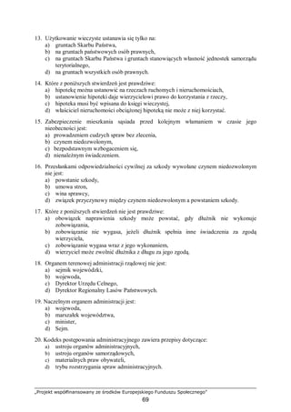 „Projekt współfinansowany ze środków Europejskiego Funduszu Społecznego”
69
13. Użytkowanie wieczyste ustanawia się tylko na:
a) gruntach Skarbu Państwa,
b) na gruntach państwowych osób prawnych,
c) na gruntach Skarbu Państwa i gruntach stanowiących własność jednostek samorządu
terytorialnego,
d) na gruntach wszystkich osób prawnych.
14. Które z poniższych stwierdzeń jest prawdziwe:
a) hipotekę można ustanowić na rzeczach ruchomych i nieruchomościach,
b) ustanowienie hipoteki daje wierzycielowi prawo do korzystania z rzeczy,
c) hipoteka musi być wpisana do księgi wieczystej,
d) właściciel nieruchomości obciążonej hipoteką nie może z niej korzystać.
15. Zabezpieczenie mieszkania sąsiada przed kolejnym włamaniem w czasie jego
nieobecności jest:
a) prowadzeniem cudzych spraw bez zlecenia,
b) czynem niedozwolonym,
c) bezpodstawnym wzbogaceniem się,
d) nienależnym świadczeniem.
16. Przesłankami odpowiedzialności cywilnej za szkody wywołane czynem niedozwolonym
nie jest:
a) powstanie szkody,
b) umowa stron,
c) wina sprawcy,
d) związek przyczynowy między czynem niedozwolonym a powstaniem szkody.
17. Które z poniższych stwierdzeń nie jest prawdziwe:
a) obowiązek naprawienia szkody może powstać, gdy dłużnik nie wykonuje
zobowiązania,
b) zobowiązanie nie wygasa, jeżeli dłużnik spełnia inne świadczenia za zgodą
wierzyciela,
c) zobowiązanie wygasa wraz z jego wykonaniem,
d) wierzyciel może zwolnić dłużnika z długu za jego zgodą.
18. Organem terenowej administracji rządowej nie jest:
a) sejmik wojewódzki,
b) wojewoda,
c) Dyrektor Urzędu Celnego,
d) Dyrektor Regionalny Lasów Państwowych.
19. Naczelnym organem administracji jest:
a) wojewoda,
b) marszałek województwa,
c) minister,
d) Sejm.
20. Kodeks postępowania administracyjnego zawiera przepisy dotyczące:
a) ustroju organów administracyjnych,
b) ustroju organów samorządowych,
c) materialnych praw obywateli,
d) trybu rozstrzygania spraw administracyjnych.
 