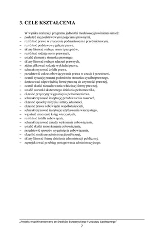 „Projekt współfinansowany ze środków Europejskiego Funduszu Społecznego”
7
3. CELE KSZTAŁCENIA
W wyniku realizacji programu jednostki modułowej powinieneś umieć:
− posłużyć się podstawowymi pojęciami prawnymi,
− rozróżnić prawo w znaczeniu podmiotowym i przedmiotowym,
− rozróżnić podstawowe gałęzie prawa,
− sklasyfikować rodzaje norm i przepisów,
− rozróżnić rodzaje norm prawnych,
− ustalić elementy stosunku prawnego,
− sklasyfikować rodzaje zdarzeń prawnych,
− zidentyfikować rodzaje wykładni prawa,
− scharakteryzować źródła prawa,
− przedstawić zakres obowiązywania prawa w czasie i przestrzeni,
− ocenić sytuację prawną podmiotów stosunku cywilnoprawnego,
− dostosować odpowiednią formę prawną do czynności prawnej,
− ocenić skutki niezachowania właściwej formy prawnej,
− ustalić warunki skutecznego działania pełnomocnika,
− określić przyczyny wygaśnięcia pełnomocnictwa,
− scharakteryzować instytucję przedawnienia roszczeń,
− określić sposoby nabycia i utraty własności,
− określić prawa i obowiązki współwłaścicieli,
− scharakteryzować instytucje użytkowania wieczystego,
− wyjaśnić znaczenie ksiąg wieczystych,
− rozróżnić źródła zobowiązań,
− scharakteryzować zasady wykonania zobowiązania,
− ustalić skutki niewykonania zobowiązania,
− przedstawić sposoby wygaśnięcia zobowiązania,
− określić strukturę administracji publicznej,
− sklasyfikować formy działania administracji publicznej,
− zaprojektować przebieg postępowania administracyjnego.
 