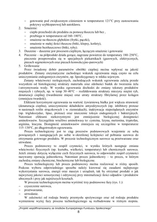 „Projekt współfinansowany ze środków Europejskiego Funduszu Społecznego”
8
− gotowanie pod zwiększonym ciśnieniem w temperaturze 121°C przy zastosowaniu
pokrywy szybkoparowej lub autoklawu.
2. Smażenie:
− ciepło przechodzi do produktu za pomocą tłuszczu lub bez ,
− przebiega w temperaturze od 160–180°C,
− smażenie na tłuszczu głębokim (frytki, pączki),
− smażenie w małej ilości tłuszczu (bitki, klopsy, kotlety),
− smażenie beztłuszczowe (bitki, ryby).
3. Duszenie – duszenie jest procesem cieplnym, łączącym smażenie i gotowanie
4. Pieczenie – na półprodukt działa gorące, nagrzane powietrze do temperatury 180–250°C,
pieczenie przeprowadza się w specjalnych piekarnikach (gazowych, elektrycznych,
piecach segmentowych oraz piecach konwekcyjno-parowych)
5. Grillowanie
Przez świadomy dobór parametrów obróbki cieplnej można wpływać na jakość
produktów. Zmiany enzymatyczne zachodzące wskutek ogrzewania mają często na celu
unieczynnianie endogennycn enzymów, np. lipooksygenazy w mleku sojowym.
Zmiany właściwości reologicznych, zachodzących wskutek ogrzewania zależą przede
wszystkim od histologicznej struktury materiału oraz zdolności białek do tworzenia żelu
i utrzymywania wody. W wyniku ogrzewania dochodzi do zmiany tekstury produktów
mięsnych i rybnych, np. w temp 30–40°C – rozfałdowania struktury miozyny mięśni ryb,
denaturacji cieplnej (twardnienie mięsa) oraz utraty struktury fibrylarnej przez kolagen
(zmniejsza twardość).
Efektami korzystnymi ogrzewania na wartość żywieniową białka jest większa strawność
(denaturacja cieplna), unieczynnienie składników antyodżywczych (np. inhibitory proteaz
w nasionach roślin strączkowych i w ziemniakach), inaktywacja niepożądanych enzymów
(np. triglukozydaz, lipaz, proteaz) oraz niszczenie toksyn endogennych i bakteryjnych.
Natomiast efektami niekorzystnymi jest zmniejszenie biologicznej dostępności
aminokwasów. Szczególnie wrażliwe aminokwasy to: cysteina, lizyna, metionina, tryptofan,
arginina, leucyna. Dostępność aminokwasów zmniejsza się szczególnie w temperaturze
115–130°C, po długotrwałym ogrzewaniu.
Proces technologiczny jest to ciąg procesów podstawowych wzajemnie ze sobą
powiązanych i następujących po sobie w określonej kolejności od pobrania surowca do
otrzymania gotowego produktu. W procesie technologicznym surowce są przetwarzane oraz
utrwalane.
Proces podstawowy to zespół czynności, w wyniku których następuje zmiana
właściwości fizycznych (np. kształtu, wielkości, temperatury) lub chemicznych surowca.
Jeżeli zmiany dotyczą wyłącznie cech fizycznych surowca, to odpowiedni zespół czynności
nazywamy operacją jednostkową. Natomiast proces jednostkowy – to proces, w którym
zachodzą zmiany chemiczne, biochemiczne lub biologiczne.
Proces technologiczny lub proces podstawowy można realizować w różny sposób.
Podczas wyboru odpowiedniego sposobu należy kierować się zasadami najlepszego
wykorzystania surowca, energii oraz maszyn i urządzeń, tak by otrzymać produkt o jak
najwyższej jakości sensorycznej i odżywczej przy minimalizacji ilości odpadów i produktów
ubocznych i przy jak najniższych kosztach.
W procesie technologicznym można wyróżnić trzy podstawowe fazy (rys. 1.):
− czyszczenie surowca,
− przetwarzanie,
− utrwalanie.
W zależności od rodzaju branży przemysłu spożywczego oraz od rodzaju produktu
wymienione wyżej fazy procesu technologicznego są rozbudowane w różnym stopniu.
 