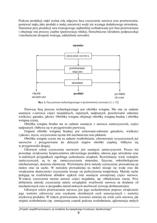 „Projekt współfinansowany ze środków Europejskiego Funduszu Społecznego”
9
Podczas produkcji mąki ważną rolę odgrywa faza czyszczenia surowca oraz przetwarzanie,
ponieważ mąka jako produkt o małej zawartości wody nie wymaga dodatkowego utrwalenia.
Natomiast przy produkcji sera twarogowego najbardziej rozbudowana jest faza przetwarzania
i obejmuje ona procesy cieplne (pasteryzacja mleka), biotechniczne (działanie podpuszczką)
i mechaniczne (krojenie twarogu, oddzielanie serwatki).
Rys. 1. Fazy procesu technologicznego w przetwórstwie żywności [1, s. 52]
Pierwszą fazą procesu technologicznego jest obróbka wstępna. Ma ona za zadanie
usunięcie z surowca części niejadalnych, zepsutych, nadpsutych, posortowanie odnośnie
wielkości, gatunku, jakości. Obróbka wstępna obejmuje obróbkę wstępną brudną i obróbkę
wstępną czystą.
Obróbka wstępna brudna ma za zadanie usunięcie z surowca zanieczyszczeń, części
nadpsutych. Odbywa się w przygotowalni pierwszej.
Etapami obróbki wstępnej brudnej jest sortowanie-odnośnie gatunków, wielkości
i jakości, mycie, oczyszczanie ręczne lub mechaniczne oraz płukanie
Obróbka wstępna czysta ma za zadanie rozdrobnienie, uformowanie oczyszczonych już
surowców i przygotowanie do dalszych etapów obróbki cieplnej. Odbywa się
w przygotowalni drugiej.
Głównym celem czyszczenia surowców jest usunięcie zanieczyszczeń. Proces ten
powoduje zwiększenie bezpieczeństwa zdrowotnego produktu, ułatwia jego utrwalenie oraz
w niektórych przypadkach zapobiega uszkodzeniu urządzeń. Rozróżniamy wiele rodzajów
zanieczyszczeń, są to np. zanieczyszczenia mineralne, fizyczne, mikrobiologiczne
(drobnoustroje), skażenia chemiczne. Wyróżniamy dwie metody czyszczenia: prowadzoną na
mokro oraz na sucho. W metodzie prowadzonej na mokro stosuje się wodę oraz dla
zwiększenia skuteczności czyszczenia stosuje się podwyższoną temperaturę. Metody suche
polegają na rozdzieleniu układów sypkich oraz usunięciu zewnętrznej części surowca.
W trakcie czyszczenia można usuwać części niejadalne, np. obłuskiwanie ziarna. Przy
dobieraniu metody czyszczenia należy uwzględnić wrażliwość surowca na działanie sił
mechanicznych oraz w przypadku metod mokrych możliwość rozwoju drobnoustrojów.
Głównym celem przetwarzania surowca jest jego uszlachetnienie poprzez zwiększenie
jego wartości odżywczej oraz uzyskanie określonych cech sensorycznych i wartości
użytkowej produktu. W trakcie przetwarzania żywności zmienia się wiele cech surowca, jak
stopień rozdrobnienia (np. zmniejszenie cząstek podczas rozdrabniania, aglomeracja małych
 