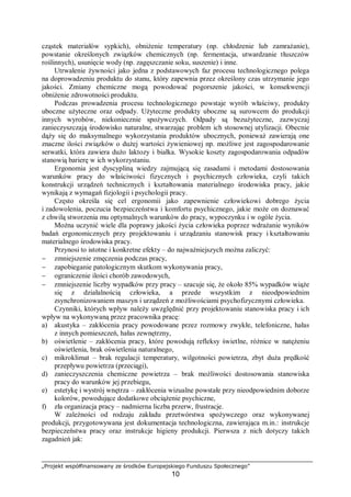 „Projekt współfinansowany ze środków Europejskiego Funduszu Społecznego”
10
cząstek materiałów sypkich), obniżenie temperatury (np. chłodzenie lub zamrażanie),
powstanie określonych związków chemicznych (np. fermentacja, utwardzanie tłuszczów
roślinnych), usunięcie wody (np. zagęszczanie soku, suszenie) i inne.
Utrwalenie żywności jako jedna z podstawowych faz procesu technologicznego polega
na doprowadzeniu produktu do stanu, który zapewnia przez określony czas utrzymanie jego
jakości. Zmiany chemiczne mogą powodować pogorszenie jakości, w konsekwencji
obniżenie zdrowotności produktu.
Podczas prowadzenia procesu technologicznego powstaje wyrób właściwy, produkty
uboczne użyteczne oraz odpady. Użyteczne produkty uboczne są surowcem do produkcji
innych wyrobów, niekoniecznie spożywczych. Odpady są bezużyteczne, zazwyczaj
zanieczyszczają środowisko naturalne, stwarzając problem ich stosownej utylizacji. Obecnie
dąży się do maksymalnego wykorzystania produktów ubocznych, ponieważ zawierają one
znaczne ilości związków o dużej wartości żywieniowej np. możliwe jest zagospodarowanie
serwatki, która zawiera dużo laktozy i białka. Wysokie koszty zagospodarowania odpadów
stanowią barierę w ich wykorzystaniu.
Ergonomia jest dyscypliną wiedzy zajmującą się zasadami i metodami dostosowania
warunków pracy do właściwości fizycznych i psychicznych człowieka, czyli takich
konstrukcji urządzeń technicznych i kształtowania materialnego środowiska pracy, jakie
wynikają z wymagań fizjologii i psychologii pracy.
Często określa się cel ergonomii jako zapewnienie człowiekowi dobrego życia
i zadowolenia, poczucia bezpieczeństwa i komfortu psychicznego, jakie może on doznawać
z chwilą stworzenia mu optymalnych warunków do pracy, wypoczynku i w ogóle życia.
Można uczynić wiele dla poprawy jakości życia człowieka poprzez wdrażanie wyników
badań ergonomicznych przy projektowaniu i urządzaniu stanowisk pracy i kształtowaniu
materialnego środowiska pracy.
Przynosi to istotne i konkretne efekty – do najważniejszych można zaliczyć:
− zmniejszenie zmęczenia podczas pracy,
− zapobieganie patologicznym skutkom wykonywania pracy,
− ograniczenie ilości chorób zawodowych,
− zmniejszenie liczby wypadków przy pracy – szacuje się, że około 85% wypadków wiąże
się z działalnością człowieka, a przede wszystkim z nieodpowiednim
zsynchronizowaniem maszyn i urządzeń z możliwościami psychofizycznymi człowieka.
Czynniki, których wpływ należy uwzględnić przy projektowaniu stanowiska pracy i ich
wpływ na wykonywaną przez pracownika pracę:
a) akustyka – zakłócenia pracy powodowane przez rozmowy zwykłe, telefoniczne, hałas
z innych pomieszczeń, hałas zewnętrzny,
b) oświetlenie – zakłócenia pracy, które powodują refleksy świetlne, różnice w natężeniu
oświetlenia, brak oświetlenia naturalnego,
c) mikroklimat – brak regulacji temperatury, wilgotności powietrza, zbyt duża prędkość
przepływu powietrza (przeciągi),
d) zanieczyszczenia chemiczne powietrza – brak możliwości dostosowania stanowiska
pracy do warunków jej przebiegu,
e) estetykę i wystrój wnętrza – zakłócenia wizualne powstałe przy nieodpowiednim doborze
kolorów, powodujące dodatkowe obciążenie psychiczne,
f) zła organizacja pracy – nadmierna liczba przerw, frustracje.
W zależności od rodzaju zakładu przetwórstwa spożywczego oraz wykonywanej
produkcji, przygotowywana jest dokumentacja technologiczna, zawierająca m.in.: instrukcje
bezpieczeństwa pracy oraz instrukcje higieny produkcji. Pierwsza z nich dotyczy takich
zagadnień jak:
 