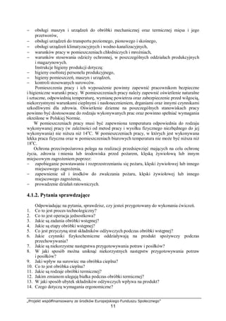 „Projekt współfinansowany ze środków Europejskiego Funduszu Społecznego”
11
− obsługi maszyn i urządzeń do obróbki mechanicznej oraz termicznej mięsa i jego
przetworów,
− obsługi urządzeń do transportu poziomego, pionowego i skośnego,
− obsługi urządzeń klimatyzacyjnych i wodno-kanalizacyjnych,
− warunków pracy w pomieszczeniach chłodniczych i mroźniach,
− warunków stosowania odzieży ochronnej, w poszczególnych oddziałach produkcyjnych
i magazynowych.
Instrukcje higieny produkcji dotyczą:
− higieny osobistej personelu produkcyjnego,
− higieny pomieszczeń, maszyn i urządzeń,
− kontroli stosowanych surowców.
Pomieszczenia pracy i ich wyposażenie powinny zapewnić pracownikom bezpieczne
i higieniczne warunki pracy. W pomieszczeniach pracy należy zapewnić oświetlenie naturalne
i sztuczne, odpowiednią temperaturę, wymianę powietrza oraz zabezpieczenie przed wilgocią,
niekorzystnymi warunkami cieplnymi i nasłonecznieniem, drganiami oraz innymi czynnikami
szkodliwymi dla zdrowia. Oświetlenie dzienne na poszczególnych stanowiskach pracy
powinno być dostosowane do rodzaju wykonywanych prac oraz powinno spełniać wymagania
określone w Polskiej Normie.
W pomieszczeniach pracy musi być zapewniona temperatura odpowiednia do rodzaju
wykonywanej pracy (w zależności od metod pracy i wysiłku fizycznego niezbędnego do jej
wykonywania) nie niższa niż 14o
C. W pomieszczeniach pracy, w których jest wykonywana
lekka praca fizyczna oraz w pomieszczeniach biurowych temperatura nie może być niższa niż
18o
C.
Ochrona przeciwpożarowa polega na realizacji przedsięwzięć mających na celu ochronę
życia, zdrowia i mienia lub środowiska przed pożarem, klęską żywiołową lub innym
miejscowym zagrożeniem poprzez:
− zapobieganie powstawaniu i rozprzestrzenianiu się pożaru, klęski żywiołowej lub innego
miejscowego zagrożenia,
− zapewnienie sił i środków do zwalczania pożaru, klęski żywiołowej lub innego
miejscowego zagrożenia,
− prowadzenie działań ratowniczych.
4.1.2. Pytania sprawdzające
Odpowiadając na pytania, sprawdzisz, czy jesteś przygotowany do wykonania ćwiczeń.
1. Co to jest proces technologiczny?
2. Co to jest operacja jednostkowa?
3. Jakie są zadania obróbki wstępnej?
4. Jakie są etapy obróbki wstępnej?
5. Co jest przyczyną strat składników odżywczych podczas obróbki wstępnej?
6. Jakie czynniki fizykochemiczne oddziaływają na produkt spożywczy podczas
przechowywania?
7. Jakie są niekorzystne następstwa przygotowywania potraw i posiłków?
8. W jaki sposób można uniknąć niekorzystnych następstw przygotowywania potraw
i posiłków?
9. Jaki wpływ na surowiec ma obróbka cieplna?
10. Co to jest obróbka cieplna?
11. Jakie są rodzaje obróbki termicznej?
12. Jakim zmianom ulegają białka podczas obróbki termicznej?
13. W jaki sposób ubytek składników odżywczych wpływa na produkt?
14. Czego dotyczą wymagania ergonomiczne?
 