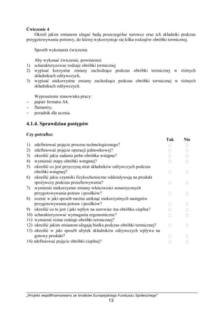 „Projekt współfinansowany ze środków Europejskiego Funduszu Społecznego”
13
Ćwiczenie 4
Określ jakim zmianom ulegać będą poszczególne surowce oraz ich składniki podczas
przygotowywania potrawy, do której wykorzystuje się kilka rodzajów obróbki termicznej.
Sposób wykonania ćwiczenia
Aby wykonać ćwiczenie, powinieneś:
1) scharakteryzować rodzaje obróbki termicznej
2) wypisać korzystne zmiany zachodzące podczas obróbki termicznej w różnych
składnikach odżywczych,
3) wypisać niekorzystne zmiany zachodzące podczas obróbki termicznej w różnych
składnikach odżywczych.
Wyposażenie stanowiska pracy:
− papier formatu A4,
− flamastry,
− poradnik dla ucznia.
4.1.4. Sprawdzian postępów
Czy potrafisz:
Tak Nie
1) zdefiniować pojęcie procesu technologicznego?  
2) zdefiniować pojęcie operacji jednostkowej?  
3) określić jakie zadania pełni obróbka wstępna?  
4) wymienić etapy obróbki wstępnej?  
5) określić co jest przyczyną strat składników odżywczych podczas
obróbki wstępnej?  
6) określić jakie czynniki fizykochemiczne oddziaływują na produkt
spożywczy podczas przechowywania?  
7) wymienić niekorzystne zmiany właściwości sensorycznych
przygotowywania potraw i posiłków?  
8) ocenić w jaki sposób można uniknąć niekorzystnych następstw
przygotowywania potraw i posiłków?  
9) określić co to jest i jaki wpływ na surowiec ma obróbka cieplna?  
10) scharakteryzować wymagania ergonomiczne?
11) wymienić różne rodzaje obróbki termicznej?
 
12) określić jakim zmianom ulegają białka podczas obróbki termicznej?  
13) określić w jaki sposób ubytek składników odżywczych wpływa na
gotowy produkt?  
14) zdefiniować pojęcie obróbki cieplnej?  
 