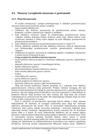 „Projekt współfinansowany ze środków Europejskiego Funduszu Społecznego”
14
4.2. Maszyny i urządzenia stosowane w gastronomii
4.2.1. Materiał nauczania
W wyniku automatyzacji i postępu technologicznego w zakładach gastronomicznych
zauważyć można unowocześnienie maszyn i urządzeń.
Grupa urządzeń chłodniczych:
1. Chłodnicze lady bufetowe przeznaczone do przechowywania potraw zimnych,
kompotów, wyrobów cukierniczych i napojów w butelkach.
2. Lady chłodnicze witrynowe służące do krótkotrwałego przechowywania potraw
i napojów, pełniące podwójną funkcję użytkową: górna część szklana stanowi część
wystawową, natomiast w dolnej części znajduje się część chłodząca, przeznaczona do
przechowywania produktów.
3. Szafy chłodnicze przeznaczone do przechowywania żywności w temp 0–4˚C.
4. Witryny chłodnicze, podobnie jak lady chłodniczo-witrynowe, służą do eksponowania
oraz krótkotrwałego przechowywania wyrobów garmażeryjnych, cukierniczych
i napojów.
5. Ochładzacze do napojów, stosowane do ochładzania napojów w butelkach, wykonywane
w postaci skrzyń otwieranych do góry.
Grupę urządzeń do obróbki termicznej stanowią:
− trzony kuchenne elektryczne (płytowe, ceramiczne, indukcyjne) i gazowe, z piekarnikiem
lub bez,
− piekarniki elektryczne i gazowe z termoobiegiem lub bez,
− patelnie elektryczne i gazowe,
− płyty bezpośredniego smażenia elektryczne i gazowe,
− kotły warzelne elektryczne, gazowe i parowe,
− bemary,
− rożna elektryczne i gazowe,
− gyrosy elektryczne i gazowe,
− taborety podgrzewcze elektryczne i gazowe,
− frytownice elektryczne i gazowe, jedno lub dwukomorowe.
Okap nad trzonem kuchennym. Obecnie projektuje się i wykonuje wiele obiektów
gastronomicznych, zwłaszcza małej gastronomii. Przepisy sanitarne wymagają, aby nad
każdym trzonem kuchennym był odciąg do usuwania zanieczyszczeń o gęstości mniejszej od
powietrza. Aby taki odciąg pracował prawidłowo, musi być wyposażony w okap dobrany na
podstawie obliczeń. Okap powinien mieć takie wymiary, aby mógł objąć cały strumień
wydzielających się zanieczyszczeń lub ciepła. Dla zadawalającego działania okapu nie może
on być za mały i umieszczony za wysoko.
Piece w zależności od przeznaczenia zapewniają łatwość obsługi, a także ogromną
funkcjonalność. W zależności od wymagań użytkownika piece mogą być sterowane
całkowicie automatycznie lub ręcznie. Piece ze sterowaniem elektronicznym posiadają
2 procesory, które oprócz rodzaju stosowanej technologii i sterowania funkcjami pieca
zapewniają również możliwość zaprogramowania krzywej pieczenia dla 99 dowolnych
potraw (dań) w 6 fazach. W wersji elektronicznej dodatkowo jest do wyboru funkcja
pieczenia z wykorzystaniem funkcji precyzyjnej regulacji wilgotności w komorze pieca. Piece
ze sterowaniem ręcznym wykonują wszystkie funkcje, wbrew nazwie w sposób
automatyczny, ale przed realizacją każdej fazy należy wcisnąć odpowiedni przycisk, o czym
obsługa jest informowana na ciekłokrystalicznym wyświetlaczu oraz poprzez sygnalizację
dźwiękową. Sterownik posiada zaprogramowane fabrycznie funkcje mycia i dodatkowe
 