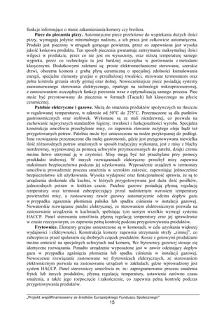 „Projekt współfinansowany ze środków Europejskiego Funduszu Społecznego”
15
funkcje informujące o stanie zakamieniania komory czy broilera.
Piece do pieczenia pizzy. Automatyczne piece przelotowe do wypiekania dużych ilości
pizzy, wymagają jedynie minimalnego nadzoru, a ich praca jest całkowicie automatyczna.
Produkt jest pieczony w strugach gorącego powietrza, przez co zapewniona jest wysoka
jakość końcowa produktu. Ten sposób pieczenia gwarantuje zatrzymanie maksymalnej ilości
wilgoci w produkcie, przez co nie jest on wysuszony, oraz niższą temperaturę samego
wypieku, przez co technologia ta jest bardziej oszczędna w porównaniu z metodami
klasycznymi. Dodatkowymi zaletami są: proste elektromechaniczne sterowanie, szerokie
drzwi, obszerna komora z grubą płytą ceramiczną o specjalnej zdolności kumulowania
energii, specjalne elementy grzejne o przedłużonej trwałości, sterowane termostatem oraz
pełna kontrola grzania strefy górnej oraz dolnej. Nowocześniejsze piece posiadają systemy
zaawansowanego sterowania elektrycznego, opartego na technologii mikroprocesorowej,
z zastosowaniem oszczędnych funkcji pieczenia wraz z optymalizacją samego procesu. Piec
może być przystosowany do pieczenia w formach (Tacach) lub klasycznego na płycie
ceramicznej.
Patelnie elektryczne i gazowe. Służą do smażenia produktów spożywczych na tłuszczu
w regulowanej temperaturze, w zakresie od 50°C do 275°C. Przeznaczone są dla punktów
gastronomicznych oraz stołówek. Wykonane są ze stali nierdzewnej, co pozwala na
zachowanie najwyższych standardów higieny, trwałości i funkcjonalności wyrobu. Specjalna
konstrukcja umożliwia przechylenie misy, co zapewnia zlewanie zużytego oleju bądź też
przygotowanych potraw. Patelnia może być umieszczona na nodze przykręcanej do podłogi.
Inne rozwiązania przeznaczone dla małej gastronomii, gdzie jest przygotowywana niewielka
ilość różnorodnych potraw smażonych w sposób tradycyjny wykonana, jest z misy z blachy
nierdzewnej, wyjmowanej za pomocą uchwytów przymocowanych do patelni, dzięki czemu
można łatwo utrzymać ją w czystości. Misy mogą być też przechylane przy pomocy
przekładni śrubowej. W innych rozwiązaniach elektryczny przechył misy zapewnia
maksimum bezpieczeństwa podczas jej użytkowania. Wyposażenie urządzeń w termostaty
umożliwia prowadzenie procesu smażenia w szerokim zakresie, zapewniając jednocześnie
bezpieczeństwo ich użytkowania. Wysoka wydajność oraz funkcjonalność sprawia, że są to
urządzenia doskonałe dla kuchni, w których przygotowywana jest duża ilość posiłków,
jednorodnych potraw w krótkim czasie. Patelnie gazowe posiadają płynną regulację
temperatury oraz termostat zabezpieczający przed nadmiernym wzrostem temperatury
powierzchni misy, a zastosowany zawór gazowy automatycznie odcina dopływ gazu
w przypadku zgaszenia płomienia palnika lub spadku ciśnienia w instalacji gazowej.
Nowatorskie rozwiązanie patelni elektrycznej, ze sterowaniem elektronicznym pozwala na
zastosowanie urządzenia w kuchniach, spełniając tym samym wszelkie wymogi systemu
HACCP. Panel sterowania umożliwia płynną regulację temperatury oraz jej sprawdzanie
w czasie rzeczywistym, co zapewnia pełną kontrolę podczas przygotowywania produktów.
Frytownice. Elementy grzejne umieszczone są w komorach, w celu uzyskania większej
wydajności i efektywności. Konstrukcja komory zapewnia utrzymanie strefy „zimnej”, co
zabezpiecza przed spalaniem się drobnych cząstek produktów. Kosze z gotowymi produktami
można umieścić na specjalnych uchwytach nad komorą. We frytownicy gazowej stosuje się
identyczne rozwiązania. Ponadto urządzenie wyposażone jest w zawór odcinający dopływ
gazu w przypadku zgaśnięcia płomienia lub spadku ciśnienia w instalacji gazowej.
Nowoczesne rozwiązanie zastosowane we frytownicach elektrycznych, ze sterowaniem
elektronicznym pozwala na zastosowanie urządzeń w zakładach, gdzie wprowadzony jest
system HACCP. Panel sterowniczy umożliwia m. in.: zaprogramowanie procesu smażenia
frytek lub innych produktów, płynną regulację temperatury, ustawienie zarówno czasu
smażenia, a także jego rozpoczęcie i zakończenie, co zapewnia pełną kontrolę podczas
przygotowywania produktów.
 