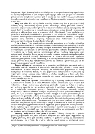 „Projekt współfinansowany ze środków Europejskiego Funduszu Społecznego”
16
Podgrzewacz frytek jest urządzeniem umożliwiającym przetrzymanie usmażonych produktów
w żądanej temperaturze, a tym samym wydłużającego okres ich spożycia od momentu
przygotowania. Urządzenie wykonane jest w całości ze stali nierdzewnej, gdzie głównym
jego elementem jest pojemnik wraz z ociekaczem. Nastawny regulator utrzymuje wymaganą
temperaturę.
Kotły warzelne. Elektryczny kocioł warzelny wyposażony jest w przyłącze ciepłej
i zimnej wody. Zastosowany system grzania pośredniego, zwany płaszczem wodnym,
umożliwia zagotowanie posiłków płynnych w rekordowo krótkim czasie, nawet poniżej 40
minut. Kotły wyposażone są w zainstalowany automatyczny system kontroli i regulowania
ciśnienia, a także poziomu wody w przestrzeni międzyzbiornikowej. Płynna regulacja mocy
pozwala na sterowanie intensywnością gotowania, a tym samym na oszczędzanie energii.
Natomiast zawór spustowy umożliwia łatwe opróżnianie zawartości zbiornika. Elektryczne
i gazowe kotły warzelne o większej pojemności mają zastosowanie w kuchniach
przygotowujących większe ilości produktów płynnych.
Płyty grillowe. Płyty bezpośredniego smażenia wyposażone są w łopatkę, trójdzielną
szufladę na tłuszcz oraz korek. Przeznaczone są do beztłuszczowego smażenia lub grillowania
mięsa na powierzchniach gładkich lub ryflowanych. Bardzo łatwe do utrzymania w czystości.
Nowoczesnym rozwiązaniem są chromowane powierzchnie robocze. Urządzenia gazowe
wyposażone są w kurki gazowe umożliwiające płynną regulację temperatury oraz
automatycznie odcinające dopływ gazu w przypadku zgaszenia płomienia palnika lub spadku
ciśnienia w instalacji gazowej. Zainstalowane w płytach elektrycznych regulatory
umożliwiają utrzymanie żądanej temperatury, a w niektórych modelach oddzielnie sterowane
sekcje grzewcze mogą być wykorzystane zarówno do smażenia i grillowania, jak też do
podgrzewania przygotowanych produktów.
Bemary elektryczne wyposażone są w termostat, umożliwiający utrzymanie potraw
w szerokim zakresie temperatur i jednocześnie zabezpieczający elementy grzejne przed
uszkodzeniem. Komory urządzeń pozwalają na umieszczenie pojemników o różnej
konfiguracji. Nowoczesne bemary, w celu poprawienia funkcjonalności, wyposażone są
w przyłącze ciepłej i zimnej wody. Ułatwia to obsługę urządzenia, a także całej linii.
Zastosowany regulator temperatury zapewnia utrzymanie podgrzewanych produktów
w optymalnej temperaturze.
Rożny elektryczne i gazowe. Rożen elektryczny to bębnowy opiekacz do kurczaków
o jednorazowym wsadzie do 6 sztuk. Opiekane kurczaki umieszczone są na widelcu lub
w koszyku i dzięki zastosowaniu planetarnej przekładni obraca się bęben i widelec,
co w efekcie pozwala na równomierne opiekanie i zapobiega wyciekaniu tłuszczu,
co przeciwdziała wysuszaniu potrawy. Zainstalowany regulator utrzymuje żądaną
temperaturę, a także zdecydowanie zmniejsza zużycie energii. Rożna gazowe na większą ilość
sztuk, do 24, to urządzenia wyposażone w silnik, a napęd na widelce przenoszony jest za
pośrednictwem przekładni zębatej i łańcuchowej. Kurczaki umieszczone na widelcach
obracają się przy palniku lub grzałce w sposób ciągły. Zapewnia to równomierne opiekanie
i utrzymanie wilgotności potraw. Zastosowane sekcyjne sterowanie grzałkami lub palnikami
umożliwia zdecydowane ograniczenie zużycia energii. Zainstalowane w palnikach gazowych
czujniki zabezpieczają przed samoczynnym wypływem gazu w przypadku zaniku płomienia.
Rożna wykonuje się ze stali nierdzewnej. Zastosowane podzespoły sprawiają, że są one tanie
w eksploatacji. We wszystkich tego typu urządzeniach możliwe jest umieszczenie koszyków
do opiekania wyporcjonowanego kurczaka lub innych mięs.
Taborety podgrzewacze elektryczne i gazowe. Taborety elektryczne i gazowe
posiadają odpowiednią moc, która umożliwia podgrzanie 100 litrów płynu. Wyposażone są
w płytę grzewczą, która jest szczelnie osadzona w pokrywie górnej, co uniemożliwia
przedostawanie się wykipin do wnętrza taboretu oraz 3-stopniowy przełącznik mocy
 