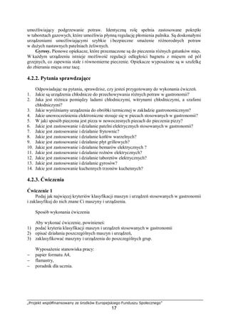 „Projekt współfinansowany ze środków Europejskiego Funduszu Społecznego”
17
umożliwiający podgrzewanie potraw. Identyczną rolę spełnia zastosowane pokrętło
w taboretach gazowych, które umożliwia płynną regulację płomienia palnika. Są doskonałymi
urządzeniami umożliwiającymi szybkie i bezpieczne smażenie różnorodnych potraw
w dużych nastawnych patelniach żeliwnych.
Gyrosy. Pionowe opiekacze, które przeznaczone są do pieczenia różnych gatunków mięs.
W każdym urządzeniu istnieje możliwość regulacji odległości bagnetu z mięsem od pól
grzejnych, co zapewnia stałe i równomierne pieczenie. Opiekacze wyposażone są w szufelkę
do zbierania mięsa oraz tacę.
4.2.2. Pytania sprawdzające
Odpowiadając na pytania, sprawdzisz, czy jesteś przygotowany do wykonania ćwiczeń.
1. Jakie są urządzenia chłodnicze do przechowywania różnych potraw w gastronomii?
2. Jaka jest różnica pomiędzy ladami chłodniczymi, witrynami chłodniczymi, a szafami
chłodniczymi?
3. Jakie wyróżniamy urządzenia do obróbki termicznej w zakładzie gastronomicznym?
4. Jakie unowocześnienia elektroniczne stosuje się w piecach stosowanych w gastronomii?
5. W jaki sposób pieczona jest pizza w nowoczesnych piecach do pieczenia pizzy?
6. Jakie jest zastosowanie i działanie patelni elektrycznych stosowanych w gastronomii?
7. Jakie jest zastosowanie i działanie frytownic?
8. Jakie jest zastosowanie i działanie kotłów warzelnych?
9. Jakie jest zastosowanie i działanie płyt grillowych?
10. Jakie jest zastosowanie i działanie bemarów elektrycznych ?
11. Jakie jest zastosowanie i działanie rożnów elektrycznych?
12. Jakie jest zastosowanie i działanie taboretów elektrycznych?
13. Jakie jest zastosowanie i działanie gyrosów?
14. Jakie jest zastosowanie kuchennych trzonów kuchennych?
4.2.3. Ćwiczenia
Ćwiczenie 1
Podaj jak najwięcej kryteriów klasyfikacji maszyn i urządzeń stosowanych w gastronomii
i zaklasyfikuj do nich znane Ci maszyny i urządzenia.
Sposób wykonania ćwiczenia
Aby wykonać ćwiczenie, powinieneś:
1) podać kryteria klasyfikacji maszyn i urządzeń stosowanych w gastronomii
2) opisać działania poszczególnych maszyn i urządzeń,
3) zaklasyfikować maszyny i urządzenia do poszczególnych grup.
Wyposażenie stanowiska pracy:
− papier formatu A4,
− flamastry,
− poradnik dla ucznia.
 