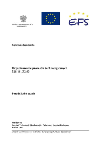„Projekt współfinansowany ze środków Europejskiego Funduszu Społecznego”
MINISTERSTWO EDUKACJI
NARODOWEJ
Katarzyna Kędzierska
Organizowanie procesów technologicznych
321[11].Z2.03
Poradnik dla ucznia
Wydawca
Instytut Technologii Eksploatacji – Państwowy Instytut Badawczy
Radom 2007
 