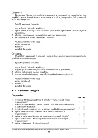„Projekt współfinansowany ze środków Europejskiego Funduszu Społecznego”
18
Ćwiczenie 2
Do znanych Ci maszyn i urządzeń stosowanych w gastronomii przyporządkuj po dwa
przykłady potraw żywnościowych, wytwarzanych z ich wykorzystaniem, lub pomocnych
w ich przechowywaniu.
Sposób wykonania ćwiczenia
Aby wykonać ćwiczenie, powinieneś:
1) opisać proces technologiczny wytwarzania podstawowych produktów żywnościowych w
gastronomii,
2) określić rodzaje maszyn i urządzeń stosowanych w gastronomii,
3) przyporządkować potrawy do maszyn i urządzeń.
Wyposażenie stanowiska pracy:
− papier formatu A4,
− flamastry,
− poradnik dla ucznia.
Ćwiczenie 3
Określ, które ze znanych Ci urządzeń i maszyn stosowanych w gastronomii są niezbędne
w zakładzie gastronomicznym.
Sposób wykonania ćwiczenia
Aby wykonać ćwiczenie, powinieneś:
1) wypisać podstawowe maszyny i urządzenia stosowane w gastronomii,
2) określić zastosowanie maszyn i urządzeń,
3) wypisać urządzenia i maszyny niezbędne w zakładzie gastronomicznym.
Wyposażenie stanowiska pracy:
− papier formatu A4,
− flamastry,
− poradnik dla ucznia.
4.2.4. Sprawdzian postępów
Czy potrafisz:
Tak Nie
1) wymienić chłodnicze urządzenia do przechowywania różnych potraw
w gastronomii?  
2) wskazać różnice pomiędzy ladami chłodniczymi, witrynami chłodniczymi
a szafami chłodniczymi?  
3) wymienić urządzenia do obróbki termicznej w zakładzie gastronomicznym?  
4) opisać unowocześnienia elektroniczne w piecach stosowanych
w gastronomii?  
5) opisać w jaki sposób pieczona jest pizza w nowoczesnych piecach?  
6) opisać zastosowanie i działanie patelni elektrycznych stosowanych
w gastronomii?  
7) opisać zastosowanie i działanie frytownic?  
 