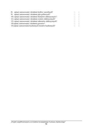 „Projekt współfinansowany ze środków Europejskiego Funduszu Społecznego”
19
8) opisać zastosowanie i działanie kotłów warzelnych?  
9) opisać zastosowanie i działanie płyt grillowych?  
10) opisać zastosowanie i działanie bemarów elektrycznych ?  
11) opisać zastosowanie i działanie rożnów elektrycznych?  
12) opisać zastosowanie i działanie taboretów elektrycznych?  
14) opisać zastosowanie i działanie gyrosów?  
15) opisać zastosowanie kuchennych trzonów kuchennych?  
 