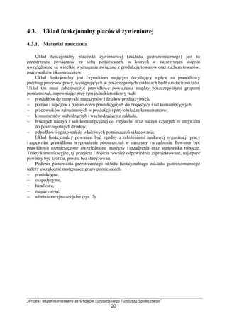 „Projekt współfinansowany ze środków Europejskiego Funduszu Społecznego”
20
4.3. Układ funkcjonalny placówki żywieniowej
4.3.1. Materiał nauczania
Układ funkcjonalny placówki żywieniowej (zakładu gastronomicznego) jest to
przestrzenne powiązanie ze sobą pomieszczeń, w których w najszerszym stopniu
uwzględnione są wszelkie wymagania związane z produkcją towarów oraz ruchem towarów,
pracowników i konsumentów.
Układ funkcjonalny jest czynnikiem mającym decydujący wpływ na prawidłowy
przebieg procesów pracy, występujących w poszczególnych zakładach bądź działach zakładu.
Układ ten musi zabezpieczyć prawidłowe powiązania między poszczególnymi grupami
pomieszczeń, zapewniając przy tym jednokierunkowy ruch:
− produktów do rampy do magazynów i działów produkcyjnych,
− potraw i napojów z pomieszczeń produkcyjnych do ekspedycji i sal konsumpcyjnych,
− pracowników zatrudnionych w produkcji i przy obsłudze konsumentów,
− konsumentów wchodzących i wychodzących z zakładu,
− brudnych naczyń z sali konsumpcyjnej do zmywalni oraz naczyń czystych ze zmywalni
do poszczególnych działów,
− odpadków i opakowań do właściwych pomieszczeń składowania.
Układ funkcjonalny powinien być zgodny z założeniami naukowej organizacji pracy
i zapewniać prawidłowe wyposażenie pomieszczeń w maszyny i urządzenia. Powinny być
prawidłowo rozmieszczone uwzględnione maszyny i urządzenia oraz stanowiska robocze.
Trakty komunikacyjne, tj. przejścia i dojścia również odpowiednio zaprojektowane, najlepsze
powinny być krótkie, proste, bez skrzyżowań.
Podczas planowania przestrzennego układu funkcjonalnego zakładu gastronomicznego
należy uwzględnić następujące grupy pomieszczeń:
− produkcyjne,
− ekspedycyjne,
− handlowe,
− magazynowe,
− administracyjno-socjalne (rys. 2).
 