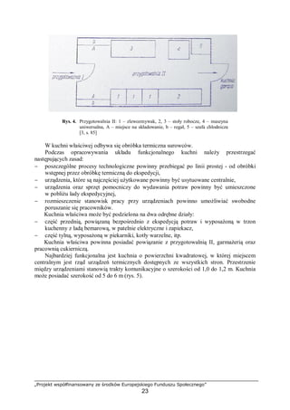 „Projekt współfinansowany ze środków Europejskiego Funduszu Społecznego”
23
Rys. 4. Przygotowalnia II: 1 – zlewozmywak, 2, 3 – stoły robocze, 4 – maszyna
uniwersalna, A – miejsce na składowanie, b – regał, 5 – szafa chłodnicza
[3, s. 85]
W kuchni właściwej odbywa się obróbka termiczna surowców.
Podczas opracowywania układu funkcjonalnego kuchni należy przestrzegać
następujących zasad:
− poszczególne procesy technologiczne powinny przebiegać po linii prostej - od obróbki
wstępnej przez obróbkę termiczną do ekspedycji,
− urządzenia, które są najczęściej użytkowane powinny być usytuowane centralnie,
− urządzenia oraz sprzęt pomocniczy do wydawania potraw powinny być umieszczone
w pobliżu lady ekspedycyjnej,
− rozmieszczenie stanowisk pracy przy urządzeniach powinno umożliwiać swobodne
poruszanie się pracowników.
Kuchnia właściwa może być podzielona na dwa odrębne działy:
− część przednią, powiązaną bezpośrednio z ekspedycją potraw i wyposażoną w trzon
kuchenny z ladą bemarową, w patelnie elektryczne i zapiekacz,
− część tylną, wyposażoną w piekarniki, kotły warzelne, itp.
Kuchnia właściwa powinna posiadać powiązanie z przygotowalnią II, garmażerią oraz
pracownią cukierniczą.
Najbardziej funkcjonalna jest kuchnia o powierzchni kwadratowej, w której miejscem
centralnym jest rząd urządzeń termicznych dostępnych ze wszystkich stron. Przestrzenie
między urządzeniami stanowią trakty komunikacyjne o szerokości od 1,0 do 1,2 m. Kuchnia
może posiadać szerokość od 5 do 6 m (rys. 5).
 