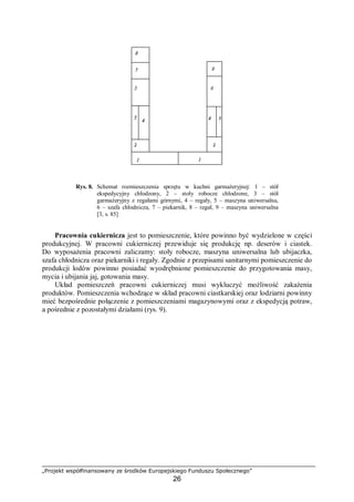 „Projekt współfinansowany ze środków Europejskiego Funduszu Społecznego”
26
Rys. 8. Schemat rozmieszczenia sprzętu w kuchni garmażeryjnej: 1 – stół
ekspedycyjny chłodzony, 2 – stoły robocze chłodzone, 3 – stół
garmażeryjny z regałami górnymi, 4 – regały, 5 – maszyna uniwersalna,
6 – szafa chłodnicza, 7 – piekarnik, 8 – regał, 9 – maszyna uniwersalna
[3, s. 85]
Pracownia cukiernicza jest to pomieszczenie, które powinno być wydzielone w części
produkcyjnej. W pracowni cukierniczej przewiduje się produkcję np. deserów i ciastek.
Do wyposażenia pracowni zaliczamy: stoły robocze, maszyna uniwersalna lub ubijaczka,
szafa chłodnicza oraz piekarniki i regały. Zgodnie z przepisami sanitarnymi pomieszczenie do
produkcji lodów powinno posiadać wyodrębnione pomieszczenie do przygotowania masy,
mycia i ubijania jaj, gotowania masy.
Układ pomieszczeń pracowni cukierniczej musi wykluczyć możliwość zakażenia
produktów. Pomieszczenia wchodzące w skład pracowni ciastkarskiej oraz lodziarni powinny
mieć bezpośrednie połączenie z pomieszczeniami magazynowymi oraz z ekspedycją potraw,
a pośrednie z pozostałymi działami (rys. 9).
 