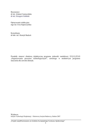 „Projekt współfinansowany ze środków Europejskiego Funduszu Społecznego”
1
Recenzenci:
dr inż. Jolanta Czarnocińska
dr inż. Grzegorz Galiński
Opracowanie redakcyjne:
mgr inż. Ewa Superczyńska
Konsultacja:
dr hab. inż. Henryk Budzeń
Poradnik stanowi obudowę dydaktyczną programu jednostki modułowej 321[11].Z2.03
„Organizowanie procesów technologicznych”, zawartego w modułowym programie
nauczania dla zawodu dietetyk.
Wydawca
Instytut Technologii Eksploatacji – Państwowy Instytut Badawczy, Radom 2007
 