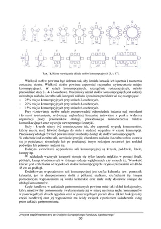 „Projekt współfinansowany ze środków Europejskiego Funduszu Społecznego”
30
Rys. 11. Różne rozwiązania układu stołów konsumpcyjnych [3, s. 97]
Wielkość stołów powinna być dobrana tak, aby istniała łatwość ich łączenia i tworzenia
zestawów stołów. Wielkość stołów powinna zapewniać racjonalne wykorzystanie miejsc
konsumpcyjnych. W salach konsumpcyjnych, szczególnie restauracyjnych, należy
przewidzieć stoły 2-, 4- i 6-osobowe. Procentowy udział stołów konsumpcyjnych jest zależny
od rodzaju zakładu, kształtu sali, kategorii zakładu i powinien przedstawiać się następująco:
− 25% miejsc konsumpcyjnych przy stołach 2-osobowych,
− 20% miejsc konsumpcyjnych przy stołach 4-osobowych,
− 15% miejsc konsumpcyjnych przy stołach 6-osobowych.
Przy rozstawianiu stołów należy przeprowadzić odpowiednie badania nad metodami
i formami rozstawienia, wybierając najbardziej korzystne ustawienie z punktu widzenia
organizacji pracy pracowników obsługi, prawidłowego rozmieszczenia traktów
komunikacyjnych oraz wystroju wewnętrznego i estetyki.
Stoły i krzesła winny być rozmieszczone tak, aby zapewnić wygodę konsumentów,
którzy muszą mieć łatwość dostępu do stołu i siedzieć wygodnie w czasie konsumpcji.
Pracownicy obsługi również powinni mieć swobodny dostęp do stołów konsumpcyjnych.
W zależności od kształtu sali, szerokości przejść, charakteru zakładu i kształtu stołów ustawia
się je pojedynczo równolegle lub po przekątnej, innym rodzajem zestawień jest rozkład
podwójny lub potrójny rzędami itp.
Dalszymi elementami wyposażenia sali konsumpcyjnej są krzesła, pół-fotele, fotele,
kanapy itp.
W zakładach wyższych kategorii stosuje się tylko krzesła miękkie w postaci foteli,
półfoteli, kanap wbudowanych w różnego rodzaju wgłębieniach czy niszach itp. Wysokość
krzeseł jest uzależniona od wysokości stołów konsumpcyjnych i wynosi przeważnie od 40 do
45 cm od podłogi.
Dodatkowym wyposażeniem sali konsumpcyjnej jest szafka kelnerska tzw. pomocnik
kelnerski, jest to dwupoziomowy stolik z pólkami, szafkami, szufladkami itp. Innym
pomocniczym wyposażeniem są wózki kelnerskie oraz małe stoły dostawne służące do
obsługi konsumentów.
Część handlowa w zakładach gastronomicznych powinna mieć taki układ funkcjonalny,
który umożliwiłby dostosowanie i wykorzystanie jej w miarę nasilenia ruchu konsumentów
w poszczególnych dniach tygodnia oraz w poszczególnych porach dnia. Układ funkcjonalny
części handlowej oraz jej wyposażenie ma ścisły związek z poziomem świadczenia usług
przez zakłady gastronomiczne.
 